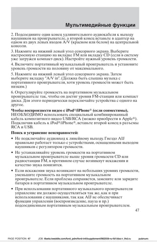 Мультимедийные функции 
2. Подсоедините один конец удлинительного аудиокабеля к выходу 
наушников на проигрывателе, а второй конец вставьте в адаптер на 
одном из двух левых входов A/V (красном или белом) на центральной 
консоли. 
3. Нажмите на нижний левый угол сенсорного экрана. Выберите 
настроенную станцию на вкладке FM или вкладку CD (если в систему 
уже загружен компакт-диск). Настройте нужный уровень громкости. 
4. Включите портативный музыкальный проигрыватель и установите 
уровень громкости на половину от максимального. 
5. Нажмите на нижний левый угол сенсорного экрана. Затем 
выберите вкладку A/V in. (Должна быть слышна музыка с 
портативного проигрывателя, хотя уровень громкости может быть 
низким.) 
6. Отрегулируйте громкость на портативном музыкальном 
проигрывателе так, чтобы он достиг уровня FM-станции или компакт 
диска. Для этого периодически переключайте устройства с одного на 
другое. 
Чтобы воспроизвести видео с iPod/iPhone (если совместимы), 
НЕОБХОДИМО использовать специальный комбинированный 
кабель композитного видео USB/RCA (можно приобрести в Apple). 
Подключив кабель к iPod/iPhone, вставьте второй конец в разъемы 
RCA и USB. 
Поиск и устранение неисправностей: 
• Не подключайте аудиовход к линейному выходу. Гнездо AIJ 
правильно работает только с устройствами, оснащенными выходом 
наушников с регулятором громкости. 
• Не устанавливайте уровень громкости на портативном 
музыкальном проигрывателе выше уровня громкости CD или 
радиостанции FM, в противном случае возникнут искажения и 
качество звука понизится. 
• Если искажения звука возникают на небольших уровнях громкости, 
уменьшите громкость на портативном музыкальном 
проигрывателе. Если проблема сохраняется, замените или зарядите 
батареи в портативном музыкальном проигрывателе. 
• При использовании портативного музыкального проигрывателя 
управление им должно осуществляться так же, как и при 
использовании с наушниками, так как AIJ не обеспечивает 
функции управления (воспроизведение, пауза и пр.) 
подсоединенным портативным музыкальным проигрывателем. 
47 
PAGE POSITION: 47 JOB: @zeta.tweddle.com/ford_pdm/ford-intl/supplement/982559-ru-fd1/doc-r_lhd.ru pubnum: 
 