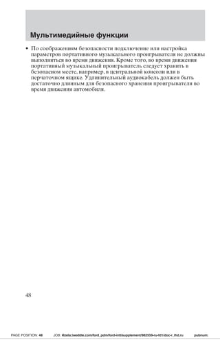 Мультимедийные функции 
• По соображениям безопасности подключение или настройка 
параметров портативного музыкального проигрывателя не должны 
выполняться во время движения. Кроме того, во время движения 
портативный музыкальный проигрыватель следует хранить в 
безопасном месте, например, в центральной консоли или в 
перчаточном ящике. Удлинительный аудиокабель должен быть 
достаточно длинным для безопасного хранения проигрывателя во 
время движения автомобиля. 
48 
PAGE POSITION: 48 JOB: @zeta.tweddle.com/ford_pdm/ford-intl/supplement/982559-ru-fd1/doc-r_lhd.ru pubnum: 
 