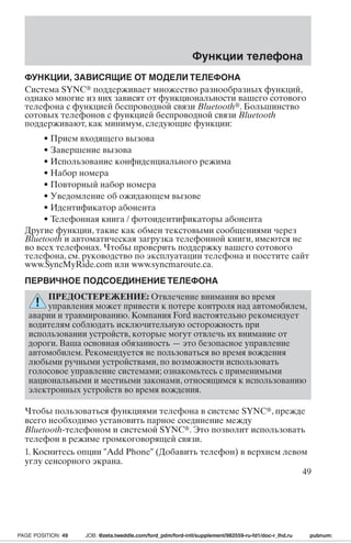 Функции телефона 
ФУНКЦИИ, ЗАВИСЯЩИЕ ОТ МОДЕЛИТЕЛЕФОНА 
Система SYNC поддерживает множество разнообразных функций, 
однако многие из них зависят от функциональности вашего сотового 
телефона с функцией беспроводной связи Bluetooth. Большинство 
сотовых телефонов с функцией беспроводной связи Bluetooth 
поддерживают, как минимум, следующие функции: 
• Прием входящего вызова 
• Завершение вызова 
• Использование конфиденциального режима 
• Набор номера 
• Повторный набор номера 
• Уведомление об ожидающем вызове 
• Идентификатор абонента 
• Телефонная книга / фотоидентификаторы абонента 
Другие функции, такие как обмен текстовыми сообщениями через 
Bluetooth и автоматическая загрузка телефонной книги, имеются не 
во всех телефонах. Чтобы проверить поддержку вашего сотового 
телефона, см. руководство по эксплуатации телефона и посетите сайт 
www.SyncMyRide.com или www.syncmaroute.ca. 
ПЕРВИЧНОЕ ПОДСОЕДИНЕНИЕТЕЛЕФОНА 
ПРЕДОСТЕРЕЖЕНИЕ: Отвлечение внимания во время 
управления может привести к потере контроля над автомобилем, 
аварии и травмированию. Компания Ford настоятельно рекомендует 
водителям соблюдать исключительную осторожность при 
использовании устройств, которые могут отвлечь их внимание от 
дороги. Ваша основная обязанность—это безопасное управление 
автомобилем. Рекомендуется не пользоваться во время вождения 
любыми ручными устройствами, по возможности использовать 
голосовое управление системами; ознакомьтесь с применимыми 
национальными и местными законами, относящимся к использованию 
электронных устройств во время вождения. 
Чтобы пользоваться функциями телефона в системе SYNC, прежде 
всего необходимо установить парное соединение между 
Bluetooth-телефоном и системой SYNC. Это позволит использовать 
телефон в режиме громкоговорящей связи. 
1. Коснитесь опции Add Phone (Добавить телефон) в верхнем левом 
углу сенсорного экрана. 
49 
PAGE POSITION: 49 JOB: @zeta.tweddle.com/ford_pdm/ford-intl/supplement/982559-ru-fd1/doc-r_lhd.ru pubnum: 
 