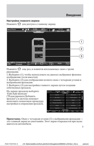 Настройка главного экрана 
Нажмите для доступа к главному экрану. 
Введение 
1 
2 
3 
Нажмите еще раз, и появится всплывающее окно с тремя 
рисунками. 
1. Выберите (1), чтобы использовать на дисплее выбранное фоновое 
изображение (если имеется). 
2. Выберите (2) для отображения полного окна с четырьмя углами и 
выбранными ярлыками. 
3. Выберите (3) для настройки главного экрана путем создания 
собственных ярлыков. 
На экране ярлыков выберите 
‘Edit/Add shortcuts’ 
(Редактировать/Добавить 
ярлыки), и система поможет 
выполнить пошаговую процедуру 
настройки и сохранения ярлыков. 
Примечание. Окно с четырьмя углами (2) с выбранными ярлыками — 
это главный экран по умолчанию. Этот экран открывается при пуске 
двигателя автомобиля. 
5 
PAGE POSITION: 5 JOB: @zeta.tweddle.com/ford_pdm/ford-intl/supplement/982559-ru-fd1/doc-r_lhd.ru pubnum: 
 