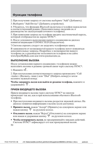 Функции телефона 
2. При получении запроса от системы выберите Add (Добавить). 
3. Выберите Add Device (Добавить устройство). 
4. Убедитесь, что функция Bluetooth включена и телефон переключен 
в соответствующий режим. (Дополнительные сведения см. в 
руководстве по эксплуатации сотового телефона). 
5. При появлении запроса на телефоне введите шестизначный пароль, 
который отображается на экране SYNC. 
6. После успешного выполнения парного соединения на дисплее 
появится индикация CONNECTED (Подключен). 
7. Система спросит, следует ли загрузить телефонную книгу. 
В зависимости от возможностей вашего телефона могут появляться 
дополнительные запросы. Подробнее о возможностях вашего 
телефона см. в руководстве пользователя телефона и на сайте 
www.SyncMyRide.com или www.syncmaroute.ca. 
ВЫПОЛНЕНИЕ ВЫЗОВА 
После установления парного соединения с телефоном можно 
выполнять вызовы в режиме громкой связи через систему SYNC. 
1. Нажмите . 
2. При поступлении соответствующего запроса произнесите “Call 
name (Вызвать имя) или “Dial” (Набрать номер) и затем 
назовите нужный номер. 
Чтобы завершить вызов или выйти из режима телефона, нажмите и 
удерживайте . 
ПРИЕМ ВХОДЯЩЕГО ВЫЗОВА 
Прием входящего вызова через систему SYNC во многом 
происходит так же, как и при использовании обычного Bluetooth- 
телефона. 
• При поступлении входящего вызова раздастся звуковой сигнал. На 
дисплее появится информация о вызове (если доступна). 
• Примите вызов, нажав Accept (Принять) на сенсорном экране или 
нажав кнопку на рулевом колесе. 
• Отклоните вызов, нажав Reject (Отклонить) на сенсорном экране 
или нажав и удерживая кнопку на рулевом колесе. 
• Чтобы игнорировать вызов, не предпринимайте никаких действий. 
Система SYNC зафиксирует его как пропущенный вызов. 
50 
PAGE POSITION: 50 JOB: @zeta.tweddle.com/ford_pdm/ford-intl/supplement/982559-ru-fd1/doc-r_lhd.ru pubnum: 
 