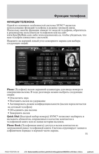Функции телефона 
ФУНКЦИИТЕЛЕФОНА 
Одной из основных особенностей системы SYNC является 
использование функций телефона в режиме громкой связи. 
Поскольку многие функции зависят от модели телефона, обратитесь 
к руководству пользователя телефоном или на сайт 
www.SyncMyRide.com либо www.syncmaroute.ca, чтобы убедиться, что 
ваш телефон совместим с системой. 
Нажмите на верхний левый угол сенсорного экрана для выбора 
следующих опций: 
Phone (Телефон): вызов экранной клавиатуры для ввода номера и 
совершения вызова. В ходе разговора можно выбрать следующие 
опции: 
• Отключить звук 
• Поставить вызов на удержание 
• Активировать режим конфиденциальности (вызов переключается 
на сотовый телефон) 
• Объединить два вызова 
• Завершить вызов 
Quick Dial (Быстрый набор номера): SYNC позволяет выбирать и 
вызывать абонентов, сохраненных в качестве контактов в 
телефонной книге или из папки истории вызовов. 
Phone Book (Телефонная книга): доступ и вызов контактов из 
загруженной ранее телефонной книги. Система сгруппирует записи в 
алфавитном порядке в верхней части экрана. 
51 
PAGE POSITION: 51 JOB: @zeta.tweddle.com/ford_pdm/ford-intl/supplement/982559-ru-fd1/doc-r_lhd.ru pubnum: 
 