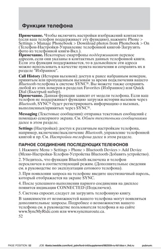 Функции телефона 
Примечание. Чтобы включить настройки изображений контактов 
(если ваш телефон поддерживает эту функцию), нажмите Phone  
Settings  Manage Phonebook  Download photos from Phonebook  On 
(Телефон-Настройки-Управление телефонной книгой-Загрузить 
фото из телефонной книги-Вкл.). 
Примечание. Некоторые смартфоны поддерживают перенос 
адресов, если они указаны в контактных данных телефонной книги. 
Если эта функция поддерживается, то в дальнейшем эти адреса 
можно использовать в качестве пункта назначения и сохранять их в 
разделе Избранное. 
Call History (История вызовов): доступ к ранее набранным номерам, 
принятым или пропущенным вызовам за время подключения вашего 
Bluetooth-телефона к системе SYNC. Вы можете также сохранять 
любой из этих номеров в разделах Favorites (Избранное) или Quick 
Dial (Быстрый набор). 
Примечание. Данная функция зависит от модели телефона. Если ваш 
телефон не поддерживает функцию загрузки истории вызовов через 
Bluetooth, SYNC будет регистрировать информацию о вызовах, 
выполненных/принятых через SYNC. 
Messaging (Текстовые сообщения): отправка текстовых сообщений с 
помощью сенсорного экрана. См. Обмен текстовыми сообщениями 
далее в этом разделе. 
Settings (Настройки): доступ к различным настройкам телефона, 
например, включение/выключение Bluetooth, управление телефонной 
книгой и пр. См. Настройки телефона далее в этом разделе. 
ПАРНОЕ СОЕДИНЕНИЕ ПОСЛЕДУЮЩИХТЕЛЕФОНОВ 
1. Нажмите Menu  Settings  Phone  Bluetooth Devices  Add Device 
(Меню-Настройки-Телефон-Устройства Bluetooth-Добавить устройство). 
2. Убедитесь, что функция Bluetooth включена и телефон 
переключен в соответствующий режим. (Дополнительные сведения 
см. в руководстве по эксплуатации сотового телефона). 
3. При появлении запроса на телефоне введите шестизначный пароль, 
который отображается на экране SYNC. 
4. После успешного выполнения парного соединения на дисплее 
появится индикация CONNECTED (Подключен). 
5. Система спросит, следует ли загрузить телефонную книгу. 
В зависимости от возможностей вашего телефона могут появляться 
дополнительные запросы. Подробнее о возможностях вашего 
телефона см. в руководстве пользователя телефона и на сайте 
www.SyncMyRide.com или www.syncmaroute.ca. 
52 
PAGE POSITION: 52 JOB: @zeta.tweddle.com/ford_pdm/ford-intl/supplement/982559-ru-fd1/doc-r_lhd.ru pubnum: 
 