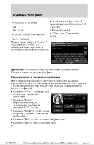 Функции телефона 
• I’m outside (Я не дома). • I’ll call you when I get there (Я 
позвоню, когда доберусь на место). 
• Ok • Yes (Да) 
• No (Нет) • Thanks (Спасибо) 
• Stuck in traffic (Стою в пробке) • Call me later (Позвони мне 
позже) 
• LOL (Смеюсь) 
Можно также выбрать Edit text 
(Редактировать текст) и с 
помощью клавиатуры ввести 
собственное текстовое сообщение. 
Примечание. Загрузка и отправка текстовых сообщений через 
Bluetooth зависят от модели телефона. 
Прием входящего текстового сообщения 
При поступлении входящего текстового сообщения раздается 
звуковой сигнал и на экране появляется всплывающее окно с именем 
и идентификатором отправителя (если функция поддерживается 
вашим телефоном). 
• Нажмите View (Просмотр) для 
просмотра текстового 
сообщения. 
• Нажмите Listen 
(Прослушивание) для 
зачитывания сообщения 
системой SYNC вслух. 
• Нажмите Reply (Ответить) для 
отправки ответного текстового 
сообщения. 
• Нажмите Dial, чтобы позвонить отправителю. 
• Нажмите Ignore, чтобы закрыть окно. 
54 
PAGE POSITION: 54 JOB: @zeta.tweddle.com/ford_pdm/ford-intl/supplement/982559-ru-fd1/doc-r_lhd.ru pubnum: 
 