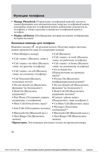 Функции телефона 
• Manage Phonebook (Управление телефонной книгой): доступ к 
таким функциям, как автоматическая загрузка телефонной книги, 
повторная загрузка телефонной книги, добавление контактов из 
телефона, а также удаление и выгрузка телефонной книги в 
телефон. 
• Display call history (Отображение истории вызовов): отображение 
истории вызовов. 
Голосовые команды для телефона 
Нажмите кнопку на рулевом колесе. Получив запрос системы, 
можно произнести одну из следующих команд: 
• Dial (Набрать номер) • Call (Вызвать) 
• Call name (Вызвать имя) 
• Call name at work (Вызвать 
имя по рабочему телефону) 
• Call name on other (Вызвать 
имя по другому телефону) 
• Call name at home (Вызвать 
имя по домашнему телефону) 
• Call name on cell (Вызвать 
имя по сотовому телефону) 
• Go to hands free 
(Переключение на громкую 
связь)* 
• Call Voicemail (Вызвать 
голосовую почту) 
• Privacy On (Включить 
конфиденциальный режим)* 
• Do not disturb on (Включить 
функцию не беспокоить) 
• Do not disturb off (Выключить 
функцию не беспокоить) 
• Hold On (Включить 
удержание)* 
• Hold Call Off (Выключить 
удержание вызова)* 
• Pair Phone (Установить парное 
соединение с телефоном) 
•Connect phone name 
(Подключить имя телефона) 
• Mute Call (Отключить звук)* • Un-Mute Call (Включить звук) 
• Join Calls (Объединить вызовы) 
• Messages (Текстовые 
сообщения)** 
• Bluetooth On (Bluetooth вкл.) • Bluetooth Off (Bluetooth выкл.) 
• Turn Ringer On (Включить 
• Turn Ringer Off (Выключить 
звонок) 
звонок) 
*Примечание. Эти команды доступны только во время разговора. 
56 
PAGE POSITION: 56 JOB: @zeta.tweddle.com/ford_pdm/ford-intl/supplement/982559-ru-fd1/doc-r_lhd.ru pubnum: 
 