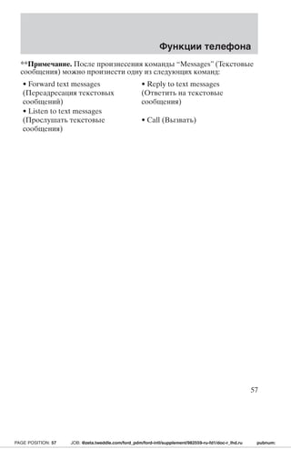 Функции телефона 
**Примечание. После произнесения команды “Messages” (Текстовые 
сообщения) можно произнести одну из следующих команд: 
• Forward text messages 
• Reply to text messages 
(Переадресация текстовых 
(Ответить на текстовые 
сообщений) 
сообщения) 
• Listen to text messages 
(Прослушать текстовые 
сообщения) 
• Call (Вызвать) 
57 
PAGE POSITION: 57 JOB: @zeta.tweddle.com/ford_pdm/ford-intl/supplement/982559-ru-fd1/doc-r_lhd.ru pubnum: 
 