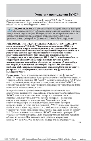 Услуги и приложения SYNC 
функция является триггером для функции 911 Assist™. Если в 
Руководстве по эксплуатации имеется “Выключатель топливного 
насоса”, то он не активирует 911 Assist™. 
ПРЕДОСТЕРЕЖЕНИЕ: Обязательно кладите сотовый телефон 
в безопасное место, чтобы он не вылетел из автомобиля и не был 
поврежден в случае аварии. Игнорирование этого требования может 
привести к тяжелым травмам или повреждению телефона, в 
результате которого работа функции 911 Assist будет нарушена. 
УВЕДОМЛЕНИЕ О КОНФИДЕНЦИАЛЬНОСТИ 911 ASSIST™: 
после включения 911 Assist™ (установки в положение ON) эта 
система может посредством спаренного и подключенного сотового 
телефона сообщить спасательнымслужбамоб аварии автомобиля, в 
результате которой сработали подушки безопасности или (на 
некоторых автомобилях) был отключен топливный насос. 
Некоторые версии и модификации 911 Assist™ способны сообщить 
операторамслужбы 911 в электронной или речевой форме 
местоположение автомобиля и/или другие сведения об автомобиле 
или аварии, чтобы помочь операторам службы 911 обеспечить 
наиболее эффективную спасательную операцию. Если вы не хотите 
раскрывать эту информацию, не включайте эту функцию (не 
выбирайте ON). 
Примечание. Если пользователь включил/отключил функцию 911 
Assist™, текущая настройка будет распространяться на все спаренные 
телефоны. Если функция 911 Assist™ выключена (выбрано OFF), то 
при соединении ранее спаренного телефона с системой SYNC во 
время пуска двигателя будет подаваться голосовое уведомление и/или 
появляться индикация на дисплее. 
В случае аварии и срабатывания подушки безопасности или 
отключения топливного насоса (на некоторых автомобилях) система 
SYNC поможет водителю и пассажирам установить связь со 
спасательными службами путем набора номера 911 на заранее 
спаренном и подключенном сотовом Bluetooth-телефоне 
водителя/пассажира. Если подключенный сотовый телефон 
поврежден или потерял связь с системой SYNC, последняя проведет 
поиск и попытается подключиться к любому имеющемуся сотовому 
телефону из числа спаренных ранее, чтобы передать вызов по номеру 
911. Прежде чем совершить вызов, SYNC выжидает примерно 10 
секунд: за это время водитель или пассажир может принять решение 
об отмене вызова. Для этого следует нажать и удерживать 
кнопку или PHONE на рулевом колесе или на аудиосистеме. 
59 
PAGE POSITION: 59 JOB: @zeta.tweddle.com/ford_pdm/ford-intl/supplement/982559-ru-fd1/doc-r_lhd.ru pubnum: 
 