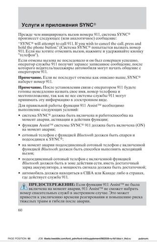 Услуги и приложения SYNC 
Прежде чем инициировать вызов номера 911, система SYNC 
произнесет следующее (или аналогичное) сообщение: 
“SYNC will attempt to call 911. If you wish to cancel the call, press and 
hold the phone button.” (Система SYNC попытается вызвать номер 
911. Если вы хотите отменить вызов, нажмите и удерживайте кнопку 
телефон). 
Если отмены вызова не последовало и он был совершен успешно, 
оператор службы 911 получит заранее записанное сообщение, после 
которого водитель/пассажиры автомобиля могут начать общение с 
оператором 911. 
Примечание. Если не последует отмены как описано выше, SYNC 
наберет номер 911. 
Примечание. После установления связи с оператором 911 будьте 
готовы немедленно назвать свое имя, номер телефона и 
местоположение, так как не все системы службы 911 могут 
принимать эту информацию в электронном виде. 
Для правильной работы функции 911 Assist™ необходимо 
выполнение следующих условий: 
• система SYNC должна быть включена и работоспособна на 
момент аварии, активации и действия функции; 
• функция Assist™ системы SYNC 911 должна быть включена (ON) 
на момент аварии; 
• сотовый телефон с функцией Bluetooth должен быть спарен и 
подсоединен к SYNC; 
• на момент аварии подсоединенный сотовый телефон с включенной 
функцией Bluetooth должен быть способен выполнить исходящий 
вызов; 
• подсоединенный сотовый телефон с включенной функцией 
Bluetooth должен быть в зоне действия сети, иметь достаточный 
заряд аккумулятора, а мощность сигнала должна быть достаточной; 
• автомобиль должен находиться в США или Канаде либо в странах, 
где действует служба 911. 
ПРЕДОСТЕРЕЖЕНИЕ: Если функция 911 Assist™ не была 
включена на момент аварии, 911 Assist™ не сможет набрать 
номер спасательных служб в экстренном случае. Это может 
привести к увеличению времени реагирования и повышению риска 
тяжелых травм и гибели после аварии. 
60 
PAGE POSITION: 60 JOB: @zeta.tweddle.com/ford_pdm/ford-intl/supplement/982559-ru-fd1/doc-r_lhd.ru pubnum: 
 