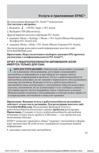 Услуги и приложения SYNC 
По умолчанию функция 911 Assist™ выключена. 
Для доступа к настройке: 
1. Нажмите  SYNC Apps.  911 Assist. 
2. Выберите ON (Включить). 
Другой вариант доступа к функции 911 Assist: 
• нажмите Menu  Settings  Phone  911 Assist (Меню-Настройки- 
Телефон-911 Assist) или 
• нажмите Menu  Help  911 Assist (Меню-Справка-911 Assist). 
Для получения дополнительной информации посетите сайт 
www.SyncMyRide.com. 
Примечание. Перед включением(выборомзначения ON) прочтите 
уведомление о конфиденциальности 911 Assist™. 
ОТЧЕТ О РАБОТОСПОСОБНОСТИ АВТОМОБИЛЯ (ЕСЛИ 
ИМЕЕТСЯ,ТОЛЬКО ДЛЯ США) 
ПРЕДОСТЕРЕЖЕНИЕ: Обязательно выполняйте указания 
по плановому обслуживанию, регулярно осматривайте 
автомобиль и обращайтесь в мастерскую по поводу любых 
вероятных повреждений и проблем. Отчет о работоспособности 
автомобиля дополняет, но не заменяет нормального обслуживания и 
осмотра автомобиля. Функция отчета о работоспособности 
автомобиля лишь контролирует электронным образом некоторые 
системы автомобиля, но не контролирует и не сообщает данных о 
состоянии других систем (например, износ тормозных колодок). 
Невыполнение планового обслуживания и осмотра может привести 
к повреждению автомобиля и тяжелым травмам. 
Примечание. Функция отчета о работоспособности автомобиля 
действует только после активации. Для регистрации посетите сайт 
www.SyncMyRide.com. Пользование функцией отчета о 
работоспособности бесплатное, однако требуется регистрация. 
Примечание. Создание отчета о работоспособности автомобиля 
возможно только после пробега в 200 миль — это требуется для 
выполнения обкатки. 
SYNC позволяет проверять общее здоровье автомобиля в форме 
карт диагностики. В этом отчете содержится следующая важная 
информация: 
• сведения о диагностике автомобиля; 
61 
PAGE POSITION: 61 JOB: @zeta.tweddle.com/ford_pdm/ford-intl/supplement/982559-ru-fd1/doc-r_lhd.ru pubnum: 
 