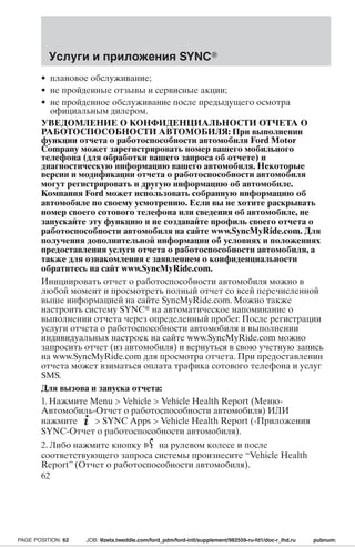 Услуги и приложения SYNC 
• плановое обслуживание; 
• не пройденные отзывы и сервисные акции; 
• не пройденное обслуживание после предыдущего осмотра 
официальным дилером. 
УВЕДОМЛЕНИЕ О КОНФИДЕНЦИАЛЬНОСТИ ОТЧЕТА О 
РАБОТОСПОСОБНОСТИ АВТОМОБИЛЯ: При выполнении 
функции отчета о работоспособности автомобиля Ford Motor 
Company может зарегистрировать номер вашего мобильного 
телефона (для обработки вашего запроса об отчете) и 
диагностическую информацию вашего автомобиля. Некоторые 
версии и модификации отчета о работоспособности автомобиля 
могут регистрировать и другую информацию об автомобиле. 
Компания Ford может использовать собранную информацию об 
автомобиле по своему усмотрению. Если вы не хотите раскрывать 
номер своего сотового телефона или сведения об автомобиле, не 
запускайте эту функцию и не создавайте профиль своего отчета о 
работоспособности автомобиля на сайте www.SyncMyRide.com. Для 
получения дополнительной информации об условиях и положениях 
предоставления услуги отчета о работоспособности автомобиля, а 
также для ознакомления с заявлением о конфиденциальности 
обратитесь на сайт www.SyncMyRide.com. 
Инициировать отчет о работоспособности автомобиля можно в 
любой момент и просмотреть полный отчет со всей перечисленной 
выше информацией на сайте SyncMyRide.com. Можно также 
настроить систему SYNC на автоматическое напоминание о 
выполнении отчета через определенный пробег. После регистрации 
услуги отчета о работоспособности автомобиля и выполнении 
индивидуальных настроек на сайте www.SyncMyRide.com можно 
запросить отчет (из автомобиля) и вернуться в свою учетную запись 
на www.SyncMyRide.com для просмотра отчета. При предоставлении 
отчета может взиматься оплата трафика сотового телефона и услуг 
SMS. 
Для вызова и запуска отчета: 
1. Нажмите Menu  Vehicle  Vehicle Health Report (Меню- 
Автомобиль-Отчет о работоспособности автомобиля) ИЛИ 
нажмите  SYNC Apps  Vehicle Health Report (-Приложения 
SYNC-Отчет о работоспособности автомобиля). 
2. Либо нажмите кнопку на рулевом колесе и после 
соответствующего запроса системы произнесите “Vehicle Health 
Report” (Отчет о работоспособности автомобиля). 
62 
PAGE POSITION: 62 JOB: @zeta.tweddle.com/ford_pdm/ford-intl/supplement/982559-ru-fd1/doc-r_lhd.ru pubnum: 
 