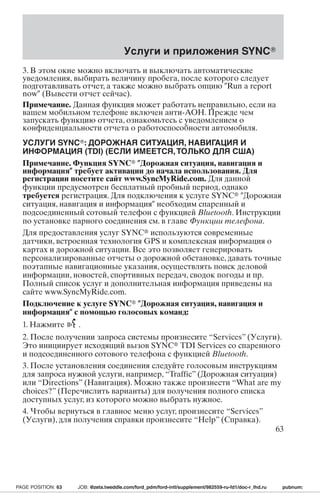 Услуги и приложения SYNC 
3. В этом окне можно включать и выключать автоматические 
уведомления, выбирать величину пробега, после которого следует 
подготавливать отчет, а также можно выбрать опцию Run a report 
now (Вывести отчет сейчас). 
Примечание. Данная функция может работать неправильно, если на 
вашем мобильном телефоне включен анти-АОН. Прежде чем 
запускать функцию отчета, ознакомьтесь с уведомлением о 
конфиденциальности отчета о работоспособности автомобиля. 
УСЛУГИ SYNC: ДОРОЖНАЯ СИТУАЦИЯ, НАВИГАЦИЯ И 
ИНФОРМАЦИЯ (TDI) (ЕСЛИ ИМЕЕТСЯ,ТОЛЬКО ДЛЯ США) 
Примечание. Функция SYNC Дорожная ситуация, навигация и 
информация требует активации до начала использования. Для 
регистрации посетите сайт www.SyncMyRide.com. Для данной 
функции предусмотрен бесплатный пробный период, однако 
требуется регистрация. Для подключения к услуге SYNC Дорожная 
ситуация, навигация и информация необходим спаренный и 
подсоединенный сотовый телефон с функцией Bluetooth. Инструкции 
по установке парного соединения см. в главе Функции телефона. 
Для предоставления услуг SYNC используются современные 
датчики, встроенная технология GPS и комплексная информация о 
картах и дорожной ситуации. Все это позволяет генерировать 
персонализированные отчеты о дорожной обстановке, давать точные 
поэтапные навигационные указания, осуществлять поиск деловой 
информации, новостей, спортивных передач, сводок погоды и пр. 
Полный список услуг и дополнительная информация приведены на 
сайте www.SyncMyRide.com. 
Подключение к услуге SYNC Дорожная ситуация, навигация и 
информация с помощью голосовых команд: 
1. Нажмите . 
2. После получении запроса системы произнесите “Services” (Услуги). 
Это инициирует исходящий вызов SYNC TDI Services со спаренного 
и подсоединенного сотового телефона с функцией Bluetooth. 
3. После установления соединения следуйте голосовым инструкциям 
для запроса нужной услуги, например, “Traffic” (Дорожная ситуация) 
или “Directions” (Навигация). Можно также произнести “What are my 
choices?” (Перечислить варианты) для получения полного списка 
доступных услуг, из которого можно выбрать нужное. 
4. Чтобы вернуться в главное меню услуг, произнесите “Services” 
(Услуги), для получения справки произнесите “Help” (Справка). 
63 
PAGE POSITION: 63 JOB: @zeta.tweddle.com/ford_pdm/ford-intl/supplement/982559-ru-fd1/doc-r_lhd.ru pubnum: 
 