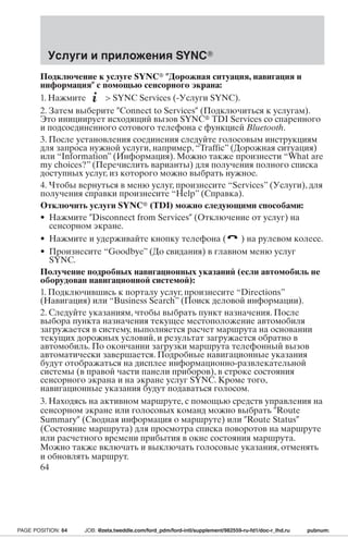Услуги и приложения SYNC 
Подключение к услуге SYNC Дорожная ситуация, навигация и 
информация с помощью сенсорного экрана: 
1. Нажмите  SYNC Services (-Услуги SYNC). 
2. Затем выберите Connect to Services (Подключиться к услугам). 
Это инициирует исходящий вызов SYNC TDI Services со спаренного 
и подсоединенного сотового телефона с функцией Bluetooth. 
3. После установления соединения следуйте голосовым инструкциям 
для запроса нужной услуги, например, “Traffic” (Дорожная ситуация) 
или “Information” (Информация). Можно также произнести “What are 
my choices?” (Перечислить варианты) для получения полного списка 
доступных услуг, из которого можно выбрать нужное. 
4. Чтобы вернуться в меню услуг, произнесите “Services” (Услуги), для 
получения справки произнесите “Help” (Справка). 
Отключить услуги SYNC (TDI) можно следующими способами: 
• Нажмите Disconnect from Services (Отключение от услуг) на 
сенсорном экране. 
• Нажмите и удерживайте кнопку телефона ( ) на рулевом колесе. 
• Произнесите “Goodbye” (До свидания) в главном меню услуг 
SYNC. 
Получение подробных навигационных указаний (если автомобиль не 
оборудован навигационной системой): 
1. Подключившись к порталу услуг, произнесите “Directions” 
(Навигация) или “Business Search” (Поиск деловой информации). 
2. Следуйте указаниям, чтобы выбрать пункт назначения. После 
выбора пункта назначения текущее местоположение автомобиля 
загружается в систему, выполняется расчет маршрута на основании 
текущих дорожных условий, и результат загружается обратно в 
автомобиль. По окончании загрузки маршрута телефонный вызов 
автоматически завершается. Подробные навигационные указания 
будут отображаться на дисплее информационно-развлекательной 
системы (в правой части панели приборов), в строке состояния 
сенсорного экрана и на экране услуг SYNC. Кроме того, 
навигационные указания будут подаваться голосом. 
3. Находясь на активном маршруте, с помощью средств управления на 
сенсорном экране или голосовых команд можно выбрать Route 
Summary (Сводная информация о маршруте) или Route Status 
(Состояние маршрута) для просмотра списка поворотов на маршруте 
или расчетного времени прибытия в окне состояния маршрута. 
Можно также включать и выключать голосовые указания, отменять 
и обновлять маршрут. 
64 
PAGE POSITION: 64 JOB: @zeta.tweddle.com/ford_pdm/ford-intl/supplement/982559-ru-fd1/doc-r_lhd.ru pubnum: 
 
