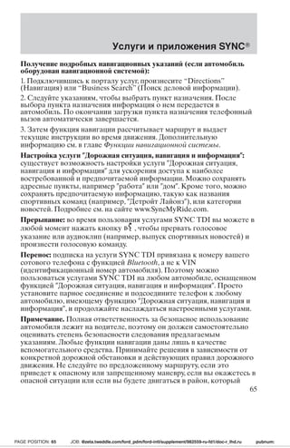 Услуги и приложения SYNC 
Получение подробных навигационных указаний (если автомобиль 
оборудован навигационной системой): 
1. Подключившись к порталу услуг, произнесите “Directions” 
(Навигация) или “Business Search” (Поиск деловой информации). 
2. Следуйте указаниям, чтобы выбрать пункт назначения. После 
выбора пункта назначения информация о нем передается в 
автомобиль. По окончании загрузки пункта назначения телефонный 
вызов автоматически завершается. 
3. Затем функция навигации рассчитывает маршрут и выдает 
текущие инструкции во время движения. Дополнительную 
информацию см. в главе Функции навигационной системы. 
Настройка услуги Дорожная ситуация, навигация и информация: 
существует возможность настройки услуги Дорожная ситуация, 
навигация и информация для ускорения доступа к наиболее 
востребованной и предпочитаемой информации. Можно сохранять 
адресные пункты, например работа или дом. Кроме того, можно 
сохранять предпочитаемую информацию, такую как названия 
спортивных команд (например, Детройт Лайонз), или категории 
новостей. Подробнее см. на сайте www.SyncMyRide.com. 
Прерывание: во время пользования услугами SYNC TDI вы можете в 
любой момент нажать кнопку , чтобы прервать голосовое 
указание или аудиоклип (например, выпуск спортивных новостей) и 
произнести голосовую команду. 
Перенос: подписка на услуги SYNC TDI привязана к номеру вашего 
сотового телефона с функцией Bluetooth, а не к VIN 
(идентификационный номер автомобиля). Поэтому можно 
пользоваться услугами SYNC TDI на любом автомобиле, оснащенном 
функцией Дорожная ситуация, навигация и информация. Просто 
установите парное соединение и подсоедините телефон к любому 
автомобилю, имеющему функцию Дорожная ситуация, навигация и 
информация, и продолжайте наслаждаться настроенными услугами. 
Примечание. Полная ответственность за безопасное использование 
автомобиля лежит на водителе, поэтому он должен самостоятельно 
оценивать степень безопасности следования предлагаемым 
указаниям. Любые функции навигации даны лишь в качестве 
вспомогательного средства. Принимайте решения в зависимости от 
конкретной дорожной обстановки и действующих правил дорожного 
движения. Не следуйте по предложенному маршруту, если это 
приведет к опасному или запрещенному маневру, если вы окажетесь в 
опасной ситуации или если вы будете двигаться в район, который 
65 
PAGE POSITION: 65 JOB: @zeta.tweddle.com/ford_pdm/ford-intl/supplement/982559-ru-fd1/doc-r_lhd.ru pubnum: 
 