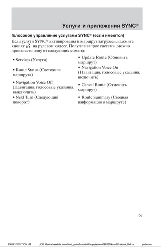 Услуги и приложения SYNC 
Голосовое управление услугами SYNC (если имеются) 
Если услуги SYNC активированы и маршрут загружен, нажмите 
кнопку на рулевом колесе. Получив запрос системы, можно 
произнести одну из следующих команд: 
• Services (Услуги) 
• Update Route (Обновить 
маршрут) 
• Route Status (Состояние 
маршрута) 
• Navigation Voice On 
(Навигация, голосовые указания, 
включить) 
• Navigation Voice Off 
(Навигация, голосовые указания, 
выключить) 
• Cancel Route (Отменить 
маршрут) 
• Next Turn (Следующий 
поворот) 
• Route Summary (Сводная 
информация о маршруте) 
67 
PAGE POSITION: 67 JOB: @zeta.tweddle.com/ford_pdm/ford-intl/supplement/982559-ru-fd1/doc-r_lhd.ru pubnum: 
 