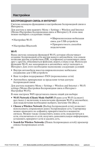 Настройки 
БЕСПРОВОДНАЯ СВЯЗЬ И ИНТЕРНЕТ 
Система оснащена функциями и настройками беспроводной связи и 
Интернета. 
Для доступа к ним нажмите Menu  Settings Wireless and Internet 
(Меню-Настройки-Беспроводная связь и Интернет). В этом окне 
можно выбирать следующие опции: 
• Настройки Wi-Fi 
• Широкополосная мобильная 
связь для USB-устройств 
• Настройки Bluetooth 
• Приоритетность способов 
подключения 
Wi-Fi 
Ваша система оснащена функцией Wi-Fi, которая обеспечивает 
создание беспроводной сети внутри вашего автомобиля, тем самым 
позволяя другим устройствам (ПК, телефонам) устанавливать связь 
друг с другом, обмениваться файлами, играть в игры и пр. Используя 
функцию Wi-Fi, все находящиеся в автомобиле могут выходить в 
Интернет. Для этого необходимо выполнение следующих условий: 
• Внутри автомобиля имеется широкополосное мобильное 
соединение для USB-устройств 
• Ваш телефон поддерживает PAN (персональные сети) 
• Автомобиль припаркован за пределами точки доступа 
беспроводной связи 
Для доступа нажмите Menu  Settings Wireless and Internet Wi-Fi 
settings (Меню-Настройки-Беспроводная связь и Интернет- 
Настройки Wi-Fi). 
В окне настроек WiFi представлен список опций для выбора: 
• Wi-Fi Network (Client) Mode On/Off (Режим сети Wi-Fi (клиент) 
вкл./выкл.): включение и выключение функции Wi-Fi в автомобиле. 
Для подключения необходимо выбрать значение On (Вкл.). 
• Choose aWireless Network (Выбор беспроводной сети): позволяет 
использовать сохраненную ранее беспроводную сеть. Сортировку 
можно проводить по алфавиту, приоритетности и мощности 
сигнала. Можно также осуществить поиск сети, подключиться к 
сети, отключиться от сети, получить дополнительную информацию, 
установить приоритет сети и удалить сеть. 
• Search forWireless Networks (Поиск беспроводных сетей): просмотр 
списка беспроводных сетей. 
68 
PAGE POSITION: 68 JOB: @zeta.tweddle.com/ford_pdm/ford-intl/supplement/982559-ru-fd1/doc-r_lhd.ru pubnum: 
 