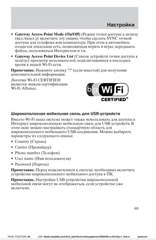 Настройки 
• Gateway Access Point Mode (On/Off) (Режим точки доступа к шлюзу 
(вкл./выкл.)): включите эту опцию, чтобы сделать SYNC точкой 
доступа для телефона или компьютера. При этом в автомобиле 
создается локальная сеть, позволяющая играть в игры, передавать 
файлы, пользоваться Интернетом и т.п. 
• Gateway Access Point Device List (Список устройств точки доступа к 
шлюзу): просмотр пользователей, подключавшихся в последнее 
время к вашей Wi-Fi-сети. 
Примечание. Нажмите кнопку ? (если имеется) для получения 
дополнительной информации. 
Логотип Wi-Fi CERTIFIED 
является знаком сертификации 
Wi-Fi Alliance. 
Широкополосная мобильная связь для USB-устройств 
Вместо Wi-Fi ваша система может также использовать для доступа в 
Интернет широкополосную мобильную связь для USB-устройств. В 
этом окне можно настраивать стандартную область для 
широкополосного мобильного USB-соединения. Можно выбирать 
параметры из следующего списка: 
• Country (Страна) 
• Carrier (Провайдер) 
• Phone number (Телефон) 
• User name (Имя пользователя) 
• Password (Пароль) 
Примечание. Перед подключением к системе необходимо включить 
устройство широкополосного мобильного доступа в ПК. 
Примечание. Настройки USB-устройства широкополосной 
мобильной связи могут не отображаться, если устройство уже 
включено. 
69 
PAGE POSITION: 69 JOB: @zeta.tweddle.com/ford_pdm/ford-intl/supplement/982559-ru-fd1/doc-r_lhd.ru pubnum: 
 