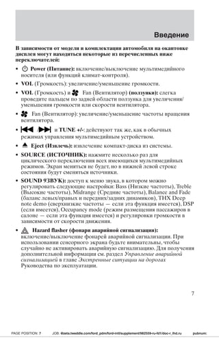 Введение 
В зависимости от модели и комплектации автомобиля на окантовке 
дисплея могут находиться некоторые из перечисленных ниже 
переключателей: 
• Power (Питание): включение/выключение мультимедийного 
носителя (или функций климат-контроля). 
• VOL (Громкость): увеличение/уменьшение громкости. 
• VOL (Громкость) и Fan (Вентилятор) (ползунки): слегка 
проведите пальцем по задней области ползунка для увеличения/ 
уменьшения громкости или скорости вентилятора. 
• Fan (Вентилятор): увеличение/уменьшение частоты вращения 
вентилятора. 
• / и TUNE +/-: действуют так же, как в обычных 
режимах управления мультимедийным устройством. 
• Eject (Извлечь): извлечение компакт-диска из системы. 
• SOURCE (ИСТОЧНИК): нажмите несколько раз для 
циклического переключения всех имеющихся мультимедийных 
режимов. Экран меняться не будет, но в нижней левой строке 
состояния будут сменяться источники. 
• SOUND 9ЗВУК): доступ к меню звука, в котором можно 
регулировать следующие настройки: Bass (Низкие частоты), Treble 
(Высокие частоты), Midrange (Средние частоты), Balance and Fade 
(баланс левых/правых и передних/задних динамиков), THX Deep 
note demo (сверхнизкие частоты — если эта функция имеется), DSP 
(если имеется), Occupancy mode (режим размещения пассажиров в 
салоне — если эта функция имеется) и регулировки громкости в 
зависимости от скорости движения. 
• Hazard flasher (фонари аварийной сигнализации): 
включение/выключение фонарей аварийной сигнализации. При 
использовании сенсорного экрана будьте внимательны, чтобы 
случайно не активировать аварийную сигнализацию. Для получения 
дополнительной информации см. раздел Управление аварийной 
сигнализацией в главе Экстренные ситуации на дорогах 
Руководства по эксплуатации. 
7 
PAGE POSITION: 7 JOB: @zeta.tweddle.com/ford_pdm/ford-intl/supplement/982559-ru-fd1/doc-r_lhd.ru pubnum: 
 
