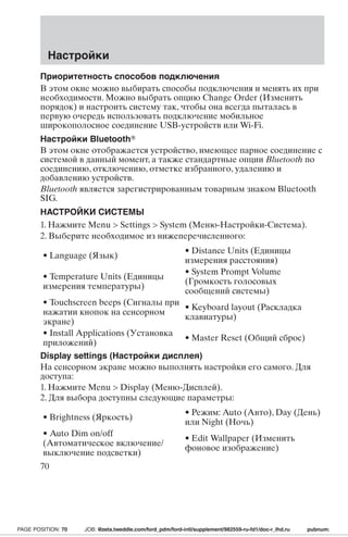 Приоритетность способов подключения 
В этом окне можно выбирать способы подключения и менять их при 
необходимости. Можно выбрать опцию Change Order (Изменить 
порядок) и настроить систему так, чтобы она всегда пыталась в 
первую очередь использовать подключение мобильное 
широкополосное соединение USB-устройств или Wi-Fi. 
Настройки Bluetooth 
В этом окне отображается устройство, имеющее парное соединение с 
системой в данный момент, а также стандартные опции Bluetooth по 
соединению, отключению, отметке избранного, удалению и 
добавлению устройств. 
Bluetooth является зарегистрированным товарным знаком Bluetooth 
SIG. 
НАСТРОЙКИ СИСТЕМЫ 
1. Нажмите Menu  Settings  System (Меню-Настройки-Система). 
2. Выберите необходимое из нижеперечисленного: 
• Language (Язык) • Distance Units (Единицы 
измерения расстояния) 
• Temperature Units (Единицы 
измерения температуры) 
• System Prompt Volume 
(Громкость голосовых 
сообщений системы) 
• Touchscreen beeps (Сигналы при 
нажатии кнопок на сенсорном 
экране) 
• Keyboard layout (Раскладка 
клавиатуры) 
• Install Applications (Установка 
приложений) • Master Reset (Общий сброс) 
Display settings (Настройки дисплея) 
На сенсорном экране можно выполнять настройки его самого. Для 
доступа: 
1. Нажмите Menu  Display (Меню-Дисплей). 
2. Для выбора доступны следующие параметры: 
• Brightness (Яркость) • Режим:Auto (Авто),Day (День) 
или Night (Ночь) 
• Auto Dim on/off 
(Автоматическое включение/ 
выключение подсветки) 
• Edit Wallpaper (Изменить 
фоновое изображение) 
Настройки 
70 
PAGE POSITION: 70 JOB: @zeta.tweddle.com/ford_pdm/ford-intl/supplement/982559-ru-fd1/doc-r_lhd.ru pubnum: 
 