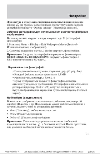 Настройки 
Для доступа к этому окну с помощью голосовых команд нажмите 
кнопку на рулевом колесе и после соответствующего запроса 
системы произнесите “Display settings” (Настройки дисплея). 
Загрузка фотографий для использования в качестве фонового 
изображения 
В систему можно загрузить и просматривать до 32 фотографий. 
Для доступа: 
1. Нажмите Menu  Display  Edit Wallpaper (Меню-Дисплей- 
Изменить фоновое изображение). 
2. Следуйте указаниям системы, чтобы загрузить фотографии. 
Примечание. Загрузка фотографий напрямую из фотоаппарата 
НЕВОЗМОЖНА.НЕОБХОДИМО загружать фотографии с 
USB-накопителя или с SD-карты. 
Ограничения для фотографий: 
• Поддерживаются следующие форматы: .jpg, .gif, .png, .bmp 
• Каждый файл не должен превышать 1,5 МБ. 
• Рекомендуемые размеры: 800 x 378 
• Будут отображаться только те фотографии, которые 
отвечают указанным требованиям. Фотографии очень большого 
размера (например, 2048 x 1536) могут не поддерживаться и 
будут отображаться на экране как пустое изображение (черный 
экран). 
Notifications (Уведомления) 
В этом окне отображаются системные сообщения, например, об 
ошибке SD-карты и пр. Пользователь может выбрать сообщение и 
затем выполнить одно из следующих действий: 
• View (Просмотр) сообщения полностью 
• Delete (Удалить) сообщение 
• Delete All (Удалить все) сообщения 
Примечание. Система предупреждает о наличии сообщений 
изменением цвета значка с белого на желтый. После прочтения 
или удаления сообщений значок снова становится белым. 
71 
PAGE POSITION: 71 JOB: @zeta.tweddle.com/ford_pdm/ford-intl/supplement/982559-ru-fd1/doc-r_lhd.ru pubnum: 
 