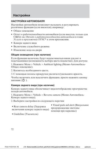 Настройки 
НАСТРОЙКИ АВТОМОБИЛЯ 
Настройки автомобиля позволяют вызывать и регулировать 
различные функции (если имеются), например: 
• Общее освещение 
• Отчет о работоспособности автомобиля (если имеется, только для 
США): см. Отчет о работоспособности автомобиля в главе 
Услуги и приложения SYNC в этом приложении. 
• Камера заднего вида 
• Включение служебного режима 
• Изменение кода на двери 
Общее освещение (при наличии) 
Если функция включена, будут подсвечиваться ниши для ног и 
подстаканники (возможность выбора цвета подсветки). Для доступа: 
1. Нажмите Menu  Vehicle  Ambient lighting (Меню-Автомобиль- 
Общее освещение). 
2. Коснитесь необходимого цвета. 
3. С помощью полосы прокрутки увеличьте/уменьшите яркость. 
Чтобы включить или выключить функцию, просто нажмите кнопку 
питания ( ). 
Камера заднего вида (при наличии) 
Камера заднего вида обеспечивает видеоотображение пространства 
позади автомобиля. 
1. Нажмите Menu  Vehicle  Reverse camera (Меню-Автомобиль- 
Камера заднего вида). 
2. Выберите настройки из следующего перечня: 
• Rear camera delay (Задержка 
включения камеры заднего вида) 
• Visual park aid alert (Визуальное 
предупреждение системы 
помощи при парковке) 
• Guideline (Указатель) 
72 
PAGE POSITION: 72 JOB: @zeta.tweddle.com/ford_pdm/ford-intl/supplement/982559-ru-fd1/doc-r_lhd.ru pubnum: 
 