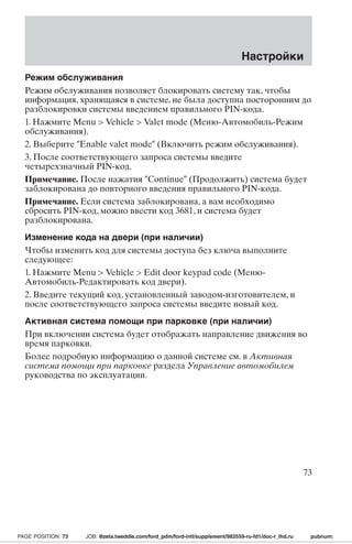 Настройки 
Режим обслуживания 
Режим обслуживания позволяет блокировать систему так, чтобы 
информация, хранящаяся в системе, не была доступна посторонним до 
разблокировки системы введением правильного PIN-кода. 
1. Нажмите Menu  Vehicle  Valet mode (Меню-Автомобиль-Режим 
обслуживания). 
2. Выберите Enable valet mode (Включить режим обслуживания). 
3. После соответствующего запроса системы введите 
четырехзначный PIN-код. 
Примечание. После нажатия Continue (Продолжить) система будет 
заблокирована до повторного введения правильного PIN-кода. 
Примечание. Если система заблокирована, а вам необходимо 
сбросить PIN-код, можно ввести код 3681, и система будет 
разблокирована. 
Изменение кода на двери (при наличии) 
Чтобы изменить код для системы доступа без ключа выполните 
следующее: 
1. Нажмите Menu  Vehicle  Edit door keypad code (Меню- 
Автомобиль-Редактировать код двери). 
2. Введите текущий код, установленный заводом-изготовителем, и 
после соответствующего запроса системы введите новый код. 
Активная система помощи при парковке (при наличии) 
При включении система будет отображать направление движения во 
время парковки. 
Более подробную информацию о данной системе см. в Активная 
система помощи при парковке раздела Управление автомобилем 
руководства по эксплуатации. 
73 
PAGE POSITION: 73 JOB: @zeta.tweddle.com/ford_pdm/ford-intl/supplement/982559-ru-fd1/doc-r_lhd.ru pubnum: 
 