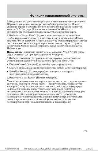 Функции навигационной системы 
3. Введите необходимую информацию в выделенные текстовые поля. 
Обратите внимание, что допустим любой порядок ввода. После 
указания адреса в качестве пункта назначения на экране появится 
кнопка Go! (Вперед). При нажатии кнопки Go! (Вперед) 
активируется отображение адреса местоположения на карте. 
4. Выберите Set as Dest (Задать в качестве пункта назначения), 
чтобы установить это место в качестве пункта назначения. Можно 
выбрать Set as Waypoint (задать в качестве пункта маршрута), чтобы 
система проложила маршрут через это место до текущего пункта 
назначения. Можно также сохранить пункт назначения в качестве 
Избранного. 
Примечание. Указанные исключаемые районы (Avoid Areas) также 
будут учитываться при прокладывании маршрута. 
5. Выберите один из трех различных маршрутов, рассчитанных с 
учетом длины маршрута и ожидаемого времени прибытия: 
• Fastest (Самый быстрый): самое быстрое перемещение. 
• Shortest (Самый короткий): используется самый короткий маршрут. 
• Eco (EcoRoute) (Эко-маршрут): используется маршрут с 
максимальной экономией топлива. 
6. Выберите Start Route (Начать маршрут). 
Можно также отменить маршрут или просмотреть его демонстрацию 
системой. Выберите Route Prefs (Предпочтительные параметры 
маршрута) для указания предпочтительных параметров маршрута, 
например, избегание магистралей, платных дорог, паромов и 
автопоездов, а также использование или неиспользование автодорог 
для машин с большим числом посадочных мест. (Полосы для 
пассажирского автотранспорта обычно помечаются ромбами. Эти 
полосы предназначены для людей, управляющих автобусами, 
пассажирскими фургонами и машинами с пассажирами.) 
75 
PAGE POSITION: 75 JOB: @zeta.tweddle.com/ford_pdm/ford-intl/supplement/982559-ru-fd1/doc-r_lhd.ru pubnum: 
 
