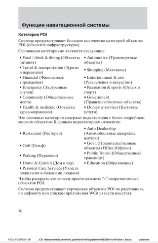 Функции навигационной системы 
Категории POI 
Система предусматривает большое количество категорий объектов 
POI (объектов инфраструктуры). 
Основными категориями являются следующие: 
• Food / drink  dining (Объекты 
• Automotive (Транспортные 
питания) 
объекты) 
• Travel  transportation (Туризм 
и перевозки) 
• Shopping (Магазины) 
• Financial (Финансовые 
учреждения) 
• Entertainment  arts 
(Развлечения и искусство) 
• Emergency (Экстренные 
случаи) 
• Recreation  sports (Отдых и 
спорт) 
• Community (Общественные 
места) 
• Government 
(Правительственные объекты) 
• Health  medicine (Объекты 
здравоохранения) 
• Domestic services (Бытовые 
услуги) 
Эти основные категории содержат подкатегории с более подробным 
списком объектов. К данным подкатегориям относятся: 
• Restaurant (Ресторан) 
• Auto Dealership 
(Автомобильные дилерские 
центры) 
• Golf (Гольф) 
• Govt. (Правительственные 
объекты) Office (Офисы) 
• Parking (Парковки) 
• Public Transit (Общественный 
транспорт) 
• Home  Garden (Дом и сад) • Education (Образование) 
• Personal Care Services (Уход за 
пожилыми и больными людьми) 
Чтобы раскрыть эти списки, просто нажмите + напротив списка 
объектов POI. 
Система предусматривает сортировку объектов POI по расстоянию, 
по алфавиту или спискам приложения WCities (если имеется). 
76 
PAGE POSITION: 76 JOB: @zeta.tweddle.com/ford_pdm/ford-intl/supplement/982559-ru-fd1/doc-r_lhd.ru pubnum: 
 