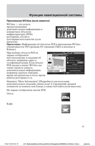 Приложение WCities (если имеется) 
WCities — это услуга, 
предоставляющая 
дополнительную информацию о 
конкретных объектах 
инфраструктуры (POI): 
ресторанах, отелях и 
достопримечательностях (если 
имеются). 
Примечание. Информация об объектах POI в приложении WCities 
ограничивается 100 городами (92 городами США и восемью в 
Канаде). 
При выборе объекта POI на 
экране отобразится 
местоположение и сведения об 
объекте, например, адрес и 
телефонный номер. Если объект 
POI указан в списке WCities, вы 
также сможете увидеть 
дополнительную информацию, 
например, краткое описание, 
время заезда/выезда в отель, время 
работы ресторана и т.д. 
Нажмите More Information (Подробнее) для получения 
дополнительных сведений, списка услуг и учреждений, средней 
стоимости за комнату или блюдо, а также веб-сайта (если имеется). 
На экране отобразится значок POI: 
Отель 
Кафе 
Функции навигационной системы 
77 
PAGE POSITION: 77 JOB: @zeta.tweddle.com/ford_pdm/ford-intl/supplement/982559-ru-fd1/doc-r_lhd.ru pubnum: 
 
