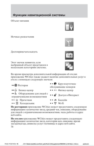 Функции навигационной системы 
Объект питания 
Ночные развлечения 
Достопримечательность 
Этот значок появится, если 
выбранный объект представлен в 
нескольких категориях системы. 
Во время просмотра дополнительной информации об отелях 
приложение WCities также укажет наличие дополнительных услуг в 
отеле с помощью следующих значков: 
•• Ресторан 
• • Круглосуточное 
обслуживание номеров 
•• Бизнес-центр • • Фитнес-центр 
•• Оборудование для людей с 
ограниченными возможностями 
• • Доступ в Интернет 
• • Прачечная • • Бассейн 
• • Холодильник • • Wi-Fi 
По ресторанам приложение WCities может предоставить следующую 
информацию: количество звезд, средний чек, описание, оборудование 
для людей с ограниченными возможностями, часы работы и адрес 
веб-сайта. 
По отелям приложение WCities может предоставить следующую 
информацию: количество звезд, категория цен, описание, время 
заезда/выезда, символы услуг гостиницы и адрес веб-сайта. 
78 
PAGE POSITION: 78 JOB: @zeta.tweddle.com/ford_pdm/ford-intl/supplement/982559-ru-fd1/doc-r_lhd.ru pubnum: 
 