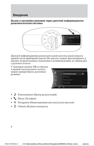 Введение 
Вызов и настройка режимов через дисплей информационно- 
развлекательной системы 
100 120 
180 200 
160 
20 0 
km/h 
80 
60 
40 
140 
120 
100 
80 
60 
40 
20 
MPH 
0 
140 
220 
Дисплей информационно-развлекательной системы расположен в 
правой части приборной панели. На дисплее можно просматривать и 
вносить второстепенные изменения в активный режим, не снимая рук 
с рулевого колеса. 
С помощью кнопок OK и стрелок 
в правой части рулевого колеса 
можно прокручивать доступные 
режимы: 
• Entertainment (Центр развлечений) 
• Phone (Телефон) 
• Navigation (Навигационная система) (если имеется) 
• Climate (Климат-контроль) 
8 
PAGE POSITION: 8 JOB: @zeta.tweddle.com/ford_pdm/ford-intl/supplement/982559-ru-fd1/doc-r_lhd.ru pubnum: 
 