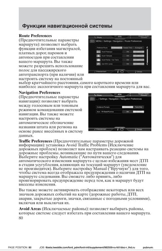 Функции навигационной системы 
Route Preferences 
(Предпочтительные параметры 
маршрута): позволяет выбрать 
функции избегания магистралей, 
платных дорог, паромов и 
автопоездов при составлении 
вашего маршрута. Вы также 
можете разрешить использование 
полос для пассажирского 
автотранспорта (при наличии) или 
настроить систему на постоянный 
выбор кратчайшего расстояния, самого короткого времени или 
наиболее экологичного маршрута при составлении маршрута для вас. 
Navigation Preferences 
(Предпочтительные параметры 
навигации): позволяет выбрать 
между голосовым или тоновым 
режимом командования системой 
навигации. Вы также можете 
настроить системы на 
автоматическое обозначение 
названия штата или региона на 
основе ранее внесённых в систему 
данных. 
Traffic Preferences (Предпочтительные параметры дорожной 
информации): установка Avoid Traffic Problems (Исключение 
дорожных проблем) позволяет вам настраивать реакцию системы на 
дорожные проблемы, возникающие по пути вашего следования. 
Выберите настройку Automatic (Автоматически) для 
автоматического изменения маршрута с целью избежания мест ДТП 
в стадии усугубления, влияющих на текущий маршрут (уведомление 
не производится). Выберите настройку Manual (Вручную) для того, 
чтобы система всегда отображала предупреждения о наличии ДТПна 
маршруте следования. Вы сможете либо принять, либо 
проигнорировать предупреждение перед тем, как в маршрут будут 
внесены изменения. 
Вы также можете активировать отображение некоторых или всех 
значков дорожных событий на карте (дорожные работы, ДТП, 
аварии, закрытые дороги, значки, связанные с погодными условиями), 
включая или выключая их. 
Avoid Areas (Исключаемые районы): позволяет выбирать районы, 
которые системе следует избегать при составлении вашего маршрута. 
80 
PAGE POSITION: 80 JOB: @zeta.tweddle.com/ford_pdm/ford-intl/supplement/982559-ru-fd1/doc-r_lhd.ru pubnum: 
 