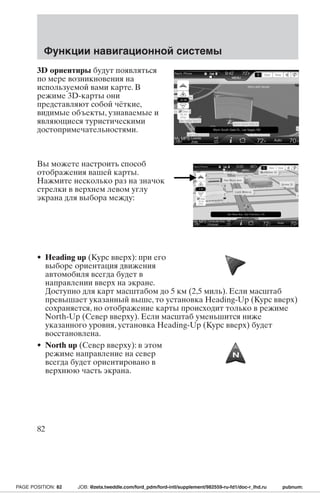 Функции навигационной системы 
3D ориентиры будут появляться 
по мере возникновения на 
используемой вами карте. В 
режиме 3D-карты они 
представляют собой чёткие, 
видимые объекты, узнаваемые и 
являющиеся туристическими 
достопримечательностями. 
Вы можете настроить способ 
отображения вашей карты. 
Нажмите несколько раз на значок 
стрелки в верхнем левом углу 
экрана для выбора между: 
• Heading up (Курс вверх): при его 
выборе ориентация движения 
автомобиля всегда будет в 
направлении вверх на экране. 
Доступно для карт масштабом до 5 км (2,5 миль). Если масштаб 
превышает указанный выше, то установка Heading-Up (Курс вверх) 
сохраняется, но отображение карты происходит только в режиме 
North-Up (Север вверху). Если масштаб уменьшится ниже 
указанного уровня, установка Heading-Up (Курс вверх) будет 
восстановлена. 
• North up (Север вверху): в этом 
режиме направление на север 
всегда будет ориентировано в 
верхнюю часть экрана. 
82 
PAGE POSITION: 82 JOB: @zeta.tweddle.com/ford_pdm/ford-intl/supplement/982559-ru-fd1/doc-r_lhd.ru pubnum: 
 