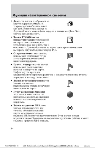 Функции навигационной системы 
• Дом: этот значок отображает на 
карте координаты места, в 
текущее время обозначенного 
как дом. Только одна запись из 
Адресной книги может быть внесена в память как Дом. Этот 
значок нельзя изменить. 
• Значок POI (Объекты 
инфраструктуры): отображение 
на карте таких значков, как 
этот, можно как включить, так и 
отключить. Для отображения на карте единовременно можно 
выбирать одну из 56 подкатегорий POI. 
• Отправная точка: этот значок 
показывает отправную точку 
запланированного системой 
навигации маршрута. 
• Пункты маршрута: этот значок 
показывает расположение 
пунктов маршрута на карте. 
Цифра внутри круга для 
каждого пункта маршрута различна и означает положение пункта 
маршрута в маршрутном списке. 
• Значок пункта назначения: этот 
значок показывает 
расположение пункта конечного 
назначения на карте. 
• Пункт следующего маневра: 
этот значок показывает, где 
необходимо сделать следующий 
поворот на запланированном 
маршруте. 
• Значок отсутствия GPS: этот 
значок показывает, что для 
точного позиционирования 
карты качество сигнала со 
спутника GPS является недостаточным. Этот значок может 
периодически отображаться в нормальных условиях работы в зонах 
с плохим приёмом GPS-сигнала. 
84 
PAGE POSITION: 84 JOB: @zeta.tweddle.com/ford_pdm/ford-intl/supplement/982559-ru-fd1/doc-r_lhd.ru pubnum: 
 