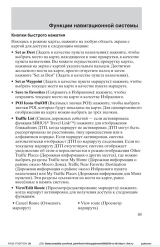 Функции навигационной системы 
Кнопки быстрого нажатия 
Находясь в режиме карты, нажмите на любую область экрана с 
картой для доступа к следующим опциям: 
• Set as Dest (Задать в качестве пункта назначения): нажмите, чтобы 
выбрать место на карте, находящееся в зоне прокрутки, в качестве 
пункта назначения. Вы можете осуществлять прокрутку карты, 
нажимая на экран с картой указательным пальцем. Достигнув 
желаемого места на карте, просто отпустите палец и затем 
нажмите Set as Dest (Задать в качестве пункта назначения). 
• Set asWaypoint (Задать в качестве пункта маршрута): нажмите, чтобы 
выбрать текущее место на карте в качестве пункта маршрута. 
• Save to Favorites (Сохранить в Избранном): нажмите, чтобы 
сохранить текущее место на карте в качестве Избранного. 
• POI Icons On/Off (Вкл/выкл значки POI): нажмите, чтобы выбрать 
значки POI, которые будут показаны на карте. Для одновременного 
отображения на карте можно выбрать до трёх значков. 
• Traffic List (Список дорожных событий — если активирована 
функция SIRIUS Travel Link™): нажмите для отображения 
ближайших ДТП, когда маршрут не активирован. ДТП могут быть 
рассортированы по расстоянию, типу происшествия или в 
алфавитном порядке. Если маршрут активирован, система 
автоматически отображает ДТПпо маршруту следования. Если по 
текущему маршруту ДТПотс утствуют, система отображает 
уведомление об этом и переключается в режим отображения Other 
Traffic Places (Дорожная информация о других местах), где можно 
выбрать разделы Traffic near My Home (Дорожная информация о 
районе около Моего Дома), Traffic Near Favorite Destination 
(Дорожная информация о районе около Избранного пункта 
назначения) или My Traffic Places (Дорожная информация для Моих 
пунктов). Эти разделы ссылаются на места на карте, ранее 
внесённые в память системы. 
• View/Edit Route (Просмотр/редактирование маршрута): нажмите, 
когда маршрут активирован, для получения доступа к следующим 
функциям: 
• Cancel Route (Отменить 
• View route (Просмотр 
маршрут) 
маршрута) 
85 
PAGE POSITION: 85 JOB: @zeta.tweddle.com/ford_pdm/ford-intl/supplement/982559-ru-fd1/doc-r_lhd.ru pubnum: 
 