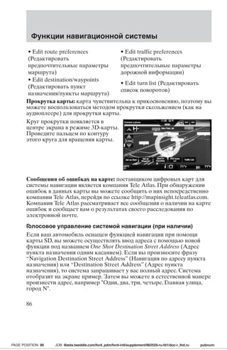 Функции навигационной системы 
• Edit route preferences 
(Редактировать 
предпочтительные параметры 
маршрута) 
• Edit traffic preferences 
(Редактировать 
предпочтительные параметры 
дорожной информации) 
• Edit destination/waypoints 
(Редактировать пункт 
назначения/пункты маршрута) 
• Edit turn list (Редактировать 
список поворотов) 
Прокрутка карты: карта чувствительна к прикосновению, поэтому вы 
можете воспользоваться методом прокрутки скольжением (как на 
аудиоплеере) для прокрутки карты. 
Круг прокрутки появляется в 
центре экрана в режиме 3D-карты. 
Проведите пальцем по контуру 
этого круга для вращения карты. 
Сообщения об ошибках на карте: поставщиком цифровых карт для 
системы навигации является компания Tele Atlas. При обнаружении 
ошибок в данных карты вы можете сообщить о них непосредственно 
компании Tele Atlas, перейдя по ссылке http://mapinsight.teleatlas.com. 
Компания Tele Atlas рассматривает все сообщения о наличии на карте 
ошибок и сообщает вам о результатах своего расследования по 
электронной почте. 
Голосовое управление системой навигации (при наличии) 
Если ваш автомобиль оснащен функцией навигации при помощи 
карты SD, вы можете осуществлять ввод адреса с помощью новой 
функции под названием One Shot Destination Street Address (Адрес 
пункта назначения одним касанием). Если вы произносите фразу 
“Navigation Destination Street Address” (Навигация по адресу пункта 
назначения) или “Destination Street Address” (Адрес пункта 
назначения), то система запрашивает у вас полный адрес. Система 
отобразит на экране пример. Затем вы можете в естественной манере 
произнести адрес, например Один, два, три, четыре, Главная улица, 
город N. 
86 
PAGE POSITION: 86 JOB: @zeta.tweddle.com/ford_pdm/ford-intl/supplement/982559-ru-fd1/doc-r_lhd.ru pubnum: 
 