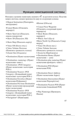 Функции навигационной системы 
Находясь в режиме навигации, нажмите на рулевом колесе. Получив 
запрос системы, можно произнести одну из следующих команд: 
• Repeat Instruction (Повторить 
•Detour (Объезд) 
инструкцию) 
•Cancel Route (Отменить 
маршрут) 
• Cancel Next Waypoint 
(Отменить следующий пункт 
маршрута) 
• Show Turn List (Показать 
список поворотов) 
• Show Route (Показать 
маршрут) 
• Show 3D (Показать 3D) • Where Am I (Где я) 
• Show Map (Показать карту) 
•Show North Up (Показать Север 
вверху) 
• Voice Off (Голос откл.) • Voice On (Голос вкл.) 
• Voice Volume Decrease 
(Понизить громкость голоса) 
• Voice Volume Increase 
(Повысить громкость голоса) 
• Zoom Out (Отдалить) • Zoom In (Приблизить) 
• Destination (Пункт назначения) 
• Destination Home (Пункт 
назначения — дом) 
• Destination nametag (Пункт 
назначения имя) 
• Destination play nametag (Пункт 
назначения проиграть имя) 
• Destination POI Category 
(Пункт назначения категория 
POI) 
• Destination POI (Пункт 
назначения POI) 
• Destination Nearest POI 
Category (Ближайший пункт 
назначения категория POI) 
• Destination Street Address 
(Пункт назначения Адрес) 
• Destination Favorites (Пункт 
назначения Избранное) 
• Destination Intersection (Пункт 
назначения Перекрёсток) 
• Destination Previous Destination 
(Пункт назначения предыдущий 
пункт назначения) 
• Destination Nearest POI (Пункт 
назначения ближайший POI) 
• Destination Nearest POI 
Category (Ближайший пункт 
назначения категория POI) 
• Play Nametags (Проиграть 
Имена) 
• Navigation* (Навигация) 
87 
PAGE POSITION: 87 JOB: @zeta.tweddle.com/ford_pdm/ford-intl/supplement/982559-ru-fd1/doc-r_lhd.ru pubnum: 
 
