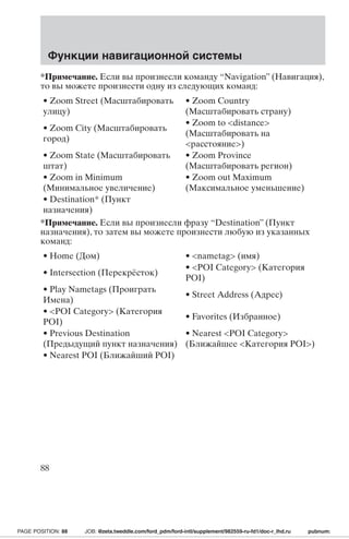Функции навигационной системы 
*Примечание. Если вы произнесли команду “Navigation” (Навигация), 
то вы можете произнести одну из следующих команд: 
• Zoom Street (Масштабировать 
• Zoom Country 
улицу) 
(Масштабировать страну) 
• Zoom City (Масштабировать 
город) 
• Zoom to distance 
(Масштабировать на 
расстояние) 
• Zoom State (Масштабировать 
штат) 
• Zoom Province 
(Масштабировать регион) 
• Zoom in Minimum 
(Минимальное увеличение) 
• Zoom out Maximum 
(Максимальное уменьшение) 
• Destination* (Пункт 
назначения) 
*Примечание. Если вы произнесли фразу “Destination” (Пункт 
назначения), то затем вы можете произнести любую из указанных 
команд: 
• Home (Дом) • nametag (имя) 
• Intersection (Перекрёсток) 
• POI Category (Категория 
POI) 
• Play Nametags (Проиграть 
Имена) 
• Street Address (Адрес) 
• POI Category (Категория 
POI) 
• Favorites (Избранное) 
• Previous Destination 
(Предыдущий пункт назначения) 
• Nearest POI Category 
(Ближайшее Категория POI) 
• Nearest POI (Ближайший POI) 
88 
PAGE POSITION: 88 JOB: @zeta.tweddle.com/ford_pdm/ford-intl/supplement/982559-ru-fd1/doc-r_lhd.ru pubnum: 
 
