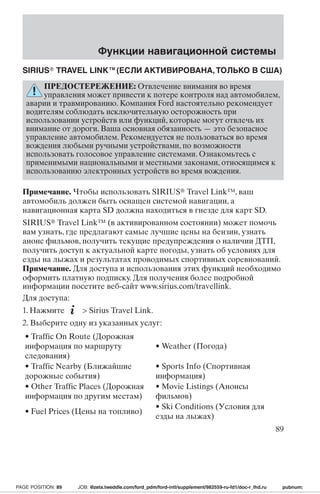 Функции навигационной системы 
SIRIUS TRAVEL LINK™(ЕСЛИ АКТИВИРОВАНА,ТОЛЬКО В США) 
ПРЕДОСТЕРЕЖЕНИЕ: Отвлечение внимания во время 
управления может привести к потере контроля над автомобилем, 
аварии и травмированию. Компания Ford настоятельно рекомендует 
водителям соблюдать исключительную осторожность при 
использовании устройств или функций, которые могут отвлечь их 
внимание от дороги. Ваша основная обязанность—это безопасное 
управление автомобилем. Рекомендуется не пользоваться во время 
вождения любыми ручными устройствами, по возможности 
использовать голосовое управление системами. Ознакомьтесь с 
применимыми национальными и местными законами, относящимся к 
использованию электронных устройств во время вождения. 
Примечание. Чтобы использовать SIRIUS Travel Link™, ваш 
автомобиль должен быть оснащен системой навигации, а 
навигационная карта SD должна находиться в гнезде для карт SD. 
SIRIUS Travel Link™ (в активированном состоянии) может помочь 
вам узнать, где предлагают самые лучшие цены на бензин, узнать 
анонс фильмов, получить текущие предупреждения о наличии ДТП, 
получить доступ к актуальной карте погоды, узнать об условиях для 
езды на лыжах и результатах проводимых спортивных соревнований. 
Примечание. Для доступа и использования этих функций необходимо 
оформить платную подписку. Для получения более подробной 
информации посетите веб-сайт www.sirius.com/travellink. 
Для доступа: 
1. Нажмите  Sirius Travel Link. 
2. Выберите одну из указанных услуг: 
• Traffic On Route (Дорожная 
информация по маршруту 
• Weather (Погода) 
следования) 
• Traffic Nearby (Ближайшие 
дорожные события) 
• Sports Info (Спортивная 
информация) 
• Other Traffic Places (Дорожная 
информация по другим местам) 
• Movie Listings (Анонсы 
фильмов) 
• Fuel Prices (Цены на топливо) 
• Ski Conditions (Условия для 
езды на лыжах) 
89 
PAGE POSITION: 89 JOB: @zeta.tweddle.com/ford_pdm/ford-intl/supplement/982559-ru-fd1/doc-r_lhd.ru pubnum: 
 