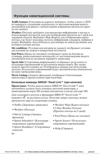 Функции навигационной системы 
Traffic features (Ситуация на дороге): выберите, чтобы узнать о ДТП 
по маршруту следования, неподалеку от местонахождения вашего 
автомобиля или рядом с любым вашим избранным местом на карте 
(если заданы). 
Weather (Погода): выберите для просмотра информации о погоде в 
близлежащей местности, или для отображения прогноза на 5 дней для 
заданной области. Выберите Map (Карта) для отображения карты 
погоды, где будут показаны метели, информация с радаров, графики и 
ветры. Выберите Area (Область) для выбора из списка регионов, для 
которых указана погода. 
Ski conditions (Условия для катания на лыжах): отображает условия 
для катания на лыжах в конкретной местности. 
Fuel Prices (Цены на топливо): отображает цены на бензин на 
станциях, расположенных неподалеку от местонахождения вашего 
автомобиля или на активном маршруте навигации. 
Sports Info (Спортивная информация): отображает результаты и 
календари соревнований по различным видам спорта. Вы также 
можете внести в память до 10 избранных команд для облегчения 
доступа. Результаты соревнований будут автоматически обновляться 
по мере проведения игры. 
Movie Listings (Анонсы фильмов): отображает близлежащие 
кинотеатры и время сеансов (при наличии). 
Голосовые команды SIRIUS Travel Link™ (при наличии) 
Примечание. Чтобы использовать SIRIUS Travel Link™, ваш 
автомобиль должен быть оснащен системой навигации, а 
навигационная карта SD должна находиться в гнезде для карт SD. 
Для голосового доступа к функциям SIRIUS Travel Link ™ 
нажмите на рулевом колесе. Получив запрос системы, можно 
произнести одну из следующих команд: 
• Traffic (Дорожное движение) • Weather Map (Карта погоды) 
• Weather (Погода) 
• 5-Day Weather Forecast 
(Прогноз погоды на 5 дней) 
• Movie Listings (Анонсы 
фильмов) 
• Fuel Prices (Цены на топливо) 
• Sports Schedules* (Календари 
спортивных соревнований) 
• Sports Scores* (Результаты 
спортивных соревнований) 
• Sports Headlines* (Спортивные 
новости) 
• Help (Справка) 
90 
PAGE POSITION: 90 JOB: @zeta.tweddle.com/ford_pdm/ford-intl/supplement/982559-ru-fd1/doc-r_lhd.ru pubnum: 
 