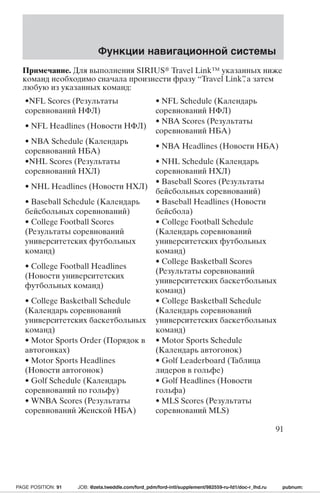 Функции навигационной системы 
Примечание. Для выполнения SIRIUS Travel Link™ указанных ниже 
команд необходимо сначала произнести фразу “Travel Link”, а затем 
любую из указанных команд: 
•NFL Scores (Результаты 
• NFL Schedule (Календарь 
соревнований НФЛ) 
соревнований НФЛ) 
• NFL Headlines (Новости НФЛ) 
• NBA Scores (Результаты 
соревнований НБА) 
• NBA Schedule (Календарь 
соревнований НБА) 
• NBA Headlines (Новости НБА) 
•NHL Scores (Результаты 
соревнований НХЛ) 
• NHL Schedule (Календарь 
соревнований НХЛ) 
• NHL Headlines (Новости НХЛ) 
• Baseball Scores (Результаты 
бейсбольных соревнований) 
• Baseball Schedule (Календарь 
бейсбольных соревнований) 
• Baseball Headlines (Новости 
бейсбола) 
• College Football Scores 
(Результаты соревнований 
университетских футбольных 
команд) 
• College Football Schedule 
(Календарь соревнований 
университетских футбольных 
команд) 
• College Football Headlines 
(Новости университетских 
футбольных команд) 
• College Basketball Scores 
(Результаты соревнований 
университетских баскетбольных 
команд) 
• College Basketball Schedule 
(Календарь соревнований 
университетских баскетбольных 
команд) 
• College Basketball Schedule 
(Календарь соревнований 
университетских баскетбольных 
команд) 
• Motor Sports Order (Порядок в 
автогонках) 
• Motor Sports Schedule 
(Календарь автогонок) 
• Motor Sports Headlines 
(Новости автогонок) 
• Golf Leaderboard (Таблица 
лидеров в гольфе) 
• Golf Schedule (Календарь 
соревнований по гольфу) 
• Golf Headlines (Новости 
гольфа) 
• WNBA Scores (Результаты 
соревнованийЖенской НБА) 
• MLS Scores (Результаты 
соревнований MLS) 
91 
PAGE POSITION: 91 JOB: @zeta.tweddle.com/ford_pdm/ford-intl/supplement/982559-ru-fd1/doc-r_lhd.ru pubnum: 
 
