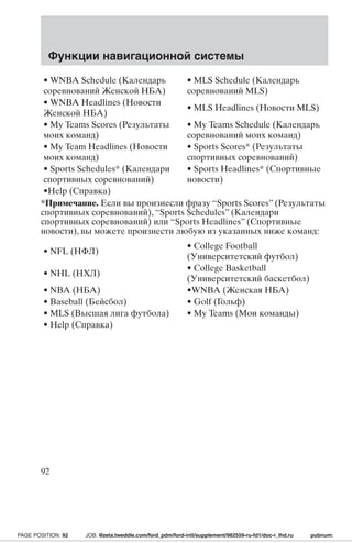 Функции навигационной системы 
• WNBA Schedule (Календарь 
соревнованийЖенской НБА) 
• MLS Schedule (Календарь 
соревнований MLS) 
• WNBA Headlines (Новости 
Женской НБА) 
• MLS Headlines (Новости MLS) 
• My Teams Scores (Результаты 
моих команд) 
• My Teams Schedule (Календарь 
соревнований моих команд) 
• My Team Headlines (Новости 
моих команд) 
• Sports Scores* (Результаты 
спортивных соревнований) 
• Sports Schedules* (Календари 
спортивных соревнований) 
• Sports Headlines* (Спортивные 
новости) 
•Help (Справка) 
*Примечание. Если вы произнесли фразу “Sports Scores” (Результаты 
спортивных соревнований), “Sports Schedules” (Календари 
спортивных соревнований) или “Sports Headlines” (Спортивные 
новости), вы можете произнести любую из указанных ниже команд: 
• NFL (НФЛ) 
• College Football 
(Университетский футбол) 
• NHL (НХЛ) 
• College Basketball 
(Университетский баскетбол) 
• NBA (НБА) •WNBA (Женская НБА) 
• Baseball (Бейсбол) • Golf (Гольф) 
• MLS (Высшая лига футбола) • My Teams (Мои команды) 
• Help (Справка) 
92 
PAGE POSITION: 92 JOB: @zeta.tweddle.com/ford_pdm/ford-intl/supplement/982559-ru-fd1/doc-r_lhd.ru pubnum: 
 