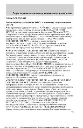 Лицензионные соглашения с конечным пользователем 
ОБЩИЕ СВЕДЕНИЯ 
Лицензионное соглашение SYNC с конечным пользователем 
(EULA) 
• Вы приобрели устройство (“УСТРОЙСТВО”), включающее в себя 
программное обеспечение по лицензии КОМПАНИИ FORD 
MOTOR от дочернего предприятия Корпорации Microsoft (“MS”). 
Это установленное программное обеспечение, произведенное MS, а 
также связанные с ним материалы в электронном или печатном виде, 
электронная или он-лайн документация (“ПРОГРАММНОЕ 
ОБЕСПЕЧЕНИЕ MS”) защищены международным 
законодательством о защите интеллектуальной собственности. 
ПРОГРАММНОЕ ОБЕСПЕЧЕНИЕ MS предоставляется по 
лицензии, а не продается. Все права защищены. 
• ПРОГРАММНОЕ ОБЕСПЕЧЕНИЕ MS может быть связано с 
помощью интерфейса и/или сообщаться, или же в последствии может 
быть усовершенствовано для связи через интерфейс и/или для 
сообщения с дополнительным программным обеспечением и/или 
системами, предоставляемыми КОМПАНИЕЙ FORD MOTOR. 
Дополнительное программное обеспечение и системы, 
произведенные КОМПАНИЕЙ FORD MOTOR, а также связанные с 
ним материалы в электронном или печатном виде, электронная или 
он-лайн документация (“ПРОГРАММНОЕ ОБЕСПЕЧЕНИЕ 
FORD”) защищены международным законодательством о защите 
интеллектуальной собственности. ПРОГРАММНОЕ 
ОБЕСПЕЧЕНИЕ FORD предоставляется по лицензии, а не 
продается. Все права защищены. 
• ПРОГРАММНОЕ ОБЕСПЕЧЕНИЕ MS и/или ПРОГРАММНОЕ 
ОБЕСПЕЧЕНИЕ FORD может быть связано с помощью 
интерфейса и/или сообщаться, или же в последствии может быть 
усовершенствовано для связи через интерфейс и/или для сообщения с 
дополнительным программным обеспечением и/или системами, 
предоставляемыми третьей стороной-поставщиком программного 
обеспечения и услуг. Дополнительное программное обеспечение и 
системы, произведенные третьей стороной, а также связанные с ними 
материалы в электронном или печатном виде, электронная или 
он-лайн документация (“ПРОГРАММНОЕ ОБЕСПЕЧЕНИЕ 
ТРЕТЬЕЙ СТОРОНЫ”) защищены международным 
законодательством о защите интеллектуальной собственности. 
ПРОГРАММНОЕ ОБЕСПЕЧЕНИЕ ТРЕТЬЕЙ СТОРОНЫ 
предоставляется по лицензии, а не продается. Все права защищены. 
93 
PAGE POSITION: 93 JOB: @zeta.tweddle.com/ford_pdm/ford-intl/supplement/982559-ru-fd1/doc-r_lhd.ru pubnum: 
 