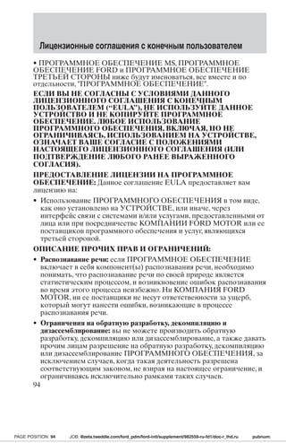 Лицензионные соглашения с конечным пользователем 
• ПРОГРАММНОЕ ОБЕСПЕЧЕНИЕ MS, ПРОГРАММНОЕ 
ОБЕСПЕЧЕНИЕ FORD и ПРОГРАММНОЕ ОБЕСПЕЧЕНИЕ 
ТРЕТЬЕЙ СТОРОНЫ ниже будут именоваться, все вместе и по 
отдельности, ПРОГРАММНОЕ ОБЕСПЕЧЕНИЕ. 
ЕСЛИ ВЫ НЕ СОГЛАСНЫ С УСЛОВИЯМИ ДАННОГО 
ЛИЦЕНЗИОННОГО СОГЛАШЕНИЯ С КОНЕЧНЫМ 
ПОЛЬЗОВАТЕЛЕМ (“EULA”), НЕ ИСПОЛЬЗУЙТЕ ДАННОЕ 
УСТРОЙСТВО И НЕ КОПИРУЙТЕ ПРОГРАММНОЕ 
ОБЕСПЕЧЕНИЕ. ЛЮБОЕ ИСПОЛЬЗОВАНИЕ 
ПРОГРАММНОГО ОБЕСПЕЧЕНИЯ, ВКЛЮЧАЯ, НО НЕ 
ОГРАНИЧИВАЯСЬ, ИСПОЛЬЗОВАНИЕМ НА УСТРОЙСТВЕ, 
ОЗНАЧАЕТ ВАШЕ СОГЛАСИЕ С ПОЛОЖЕНИЯМИ 
НАСТОЯЩЕГО ЛИЦЕНЗИОННОГО СОГЛАШЕНИЯ (ИЛИ 
ПОДТВЕРЖДЕНИЕ ЛЮБОГО РАНЕЕ ВЫРАЖЕННОГО 
СОГЛАСИЯ). 
ПРЕДОСТАВЛЕНИЕ ЛИЦЕНЗИИ НА ПРОГРАММНОЕ 
ОБЕСПЕЧЕНИЕ: Данное соглашение EULA предоставляет вам 
лицензию на: 
• Использование ПРОГРАММНОГО ОБЕСПЕЧЕНИЯ в том виде, 
как оно установлено на УСТРОЙСТВЕ, или иначе, через 
интерфейс связи с системами и/или услугами, предоставленными от 
лица или при посредничестве КОМПАНИИ FORD MOTOR или ее 
поставщиков программного обеспечения и услуг, являющихся 
третьей стороной. 
ОПИСАНИЕ ПРОЧИХ ПРАВ И ОГРАНИЧЕНИЙ: 
• Распознавание речи: если ПРОГРАММНОЕ ОБЕСПЕЧЕНИЕ 
включает в себя компонент(ы) распознавания речи, необходимо 
понимать, что распознавание речи по своей природе является 
статистическим процессом, и возникновение ошибок распознавания 
во время этого процесса неизбежно. Ни КОМПАНИЯ FORD 
MOTOR, ни ее поставщики не несут ответственности за ущерб, 
который могут нанести ошибки, возникающие в процессе 
распознавания речи. 
• Ограничения на обратную разработку, декомпиляцию и 
дизассемблирование: вы не можете производить обратную 
разработку, декомпиляцию или дизассемблирование, а также давать 
прочим лицам разрешение на обратную разработку, декомпиляцию 
или дизассемблирование ПРОГРАММНОГО ОБЕСПЕЧЕНИЯ, за 
исключением случаев, когда такая деятельность разрешена 
соответствующим законом, не взирая на настоящее ограничение, и 
ограничиваясь исключительно рамками таких случаев. 
94 
PAGE POSITION: 94 JOB: @zeta.tweddle.com/ford_pdm/ford-intl/supplement/982559-ru-fd1/doc-r_lhd.ru pubnum: 
 