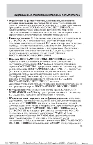 Лицензионные соглашения с конечным пользователем 
• Ограничения на распространение, копирование, изменение и 
создание производных программ: Вы не можете осуществлять 
распространение, копирование, изменение и создание производных 
программ на базе ПРОГРАММНОГО ОБЕСПЕЧЕНИЯ, за 
исключением случаев, когда такая деятельность разрешена 
соответствующим законом, не взирая на настоящее ограничение, и 
ограничиваясь исключительно рамками таких случаев. 
• Единое соглашение EULA: документы конечного пользователя на 
УСТРОЙСТВО и связанные с ним системы и услуги могут 
содержать несколько соглашений EULA, например, многоязычные 
переводы и/или версии на нескольких носителях (например, в 
пользовательской документации и в программном обеспечении). 
Даже получив несколько соглашений EULA, вы получаете 
лицензию на использование только одной (1) копии 
ПРОГРАММНОГО ОБЕСПЕЧЕНИЯ. 
• Передача ПРОГРАММНОГО ОБЕСПЕЧЕНИЯ: вы можете 
передать на постоянной основе свои права в соответствии с 
настоящим соглашением EULA только в рамках продажи или 
передачи УСТРОЙСТВА, при условии, что вы не оставляете у себя 
копий, передаете ПРОГРАММНОЕ ОБЕСПЕЧЕНИЕ полностью 
(в том числе, все части компонентов, носители и печатные 
материалы, любые усовершенствования и, при наличии, 
Сертификат(ы) Подлинности), а получатель выражает своё 
согласие с условиями настоящего соглашения EULA. Если 
ПРОГРАММНОЕ ОБЕСПЕЧЕНИЕ является 
усовершенствованием, любая его передача должна включать в себя 
все предыдущие версии ПРОГРАММНОГО ОБЕСПЕЧЕНИЯ. 
• Расторжение: не ущемляя любые прочие права, КОМПАНИЯ 
FORD MOTOR или MS могут расторгнуть настоящее соглашение 
EULA, если вы нарушите его положения и условия. 
• Обновления защиты/управление цифровыми правами: владельцы 
содержимого используют технологию WMDRM,присутствующую 
на вашем УСТРОЙСТВЕ, для защиты своей интеллектуальной 
собственности, в том числе и содержимого, охраняемого авторским 
правом. Части ПРОГРАММНОГО ОБЕСПЕЧЕНИЯ на вашем 
УСТРОЙСТВЕ используют программное обеспечение WMDRM 
для доступа к содержимому, защищенному WMDRM.Если 
программному обеспечению WMDRM не удаётся обеспечить 
защиту содержимого, то владельцы содержимого могут 
потребовать от Microsoft отменить полномочия ПРОГРАММНОГО 
ОБЕСПЕЧЕНИЯ по использованию WMDRM для проигрывания 
95 
PAGE POSITION: 95 JOB: @zeta.tweddle.com/ford_pdm/ford-intl/supplement/982559-ru-fd1/doc-r_lhd.ru pubnum: 
 