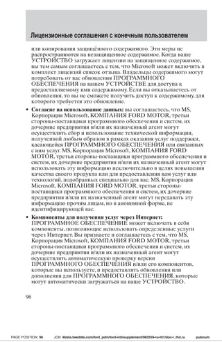 Лицензионные соглашения с конечным пользователем 
или копирования защищённого содержимого. Эти меры не 
распространяются на незащищенное содержимое. Когда ваше 
УСТРОЙСТВО загружает лицензии на защищенное содержимое, 
вы тем самым соглашаетесь с тем, что Microsoft может включить в 
комплект лицензий список отзыва. Владельцы содержимого могут 
потребовать от вас обновления ПРОГРАММНОГО 
ОБЕСПЕЧЕНИЯ на вашем УСТРОЙСТВЕ для доступа к 
предоставляемому ими содержимому. Если вы отказываетесь от 
обновления, то вы не сможете получить доступ к содержимому, для 
которого требуется это обновление. 
• Согласие на использование данных: вы соглашаетесь, что MS, 
Корпорация Microsoft, КОМПАНИЯ FORD MOTOR, третьи 
стороны-поставщики программного обеспечения и систем, их 
дочерние предприятия и/или их назначенный агент могут 
осуществлять сбор и использование технической информации, 
полученной любым образом в рамках оказания услуг поддержки, 
касающейся ПРОГРАММНОГО ОБЕСПЕЧЕНИЯ или связанных 
с ним услуг.MS, Корпорация Microsoft, КОМПАНИЯ FORD 
MOTOR, третьи стороны-поставщики программного обеспечения и 
систем, их дочерние предприятия и/или их назначенный агент могут 
использовать эту информацию исключительно в целях повышения 
качества своего продукта или для предоставления вам услуг или 
технологий, подобранных специально для вас. MS, Корпорация 
Microsoft, КОМПАНИЯ FORD MOTOR, третьи стороны- 
поставщики программного обеспечения и систем, их дочерние 
предприятия и/или их назначенный агент могут передавать эту 
информацию прочим лицам, но в анонимной форме, не 
идентифицирующей вас. 
• Компоненты для получения услуг через Интернет: 
ПРОГРАММНОЕ ОБЕСПЕЧЕНИЕ может включать в себя 
компоненты, позволяющие использовать определенные услуги 
через Интернет. Вы признаете и соглашаетесь с тем, что MS, 
Корпорация Microsoft, КОМПАНИЯ FORD MOTOR, третьи 
стороны-поставщики программного обеспечения и систем, их 
дочерние предприятия и/или их назначенный агент могут 
осуществлять автоматическую проверку версии 
ПРОГРАММНОГО ОБЕСПЕЧЕНИЯ и/или его компонентов, 
которые вы используете, и предоставлять обновления или 
дополнения для ПРОГРАММНОГО ОБЕСПЕЧЕНИЯ, которые 
могут автоматически загружаться на ваше УСТРОЙСТВО. 
96 
PAGE POSITION: 96 JOB: @zeta.tweddle.com/ford_pdm/ford-intl/supplement/982559-ru-fd1/doc-r_lhd.ru pubnum: 
 