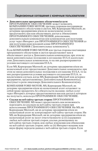 Лицензионные соглашения с конечным пользователем 
• Дополнительное программное обеспечение/услуги: 
ПРОГРАММНОЕ ОБЕСПЕЧЕНИЕ может позволить 
КОМПАНИИ FORD MOTOR, третьим сторонам-поставщикам 
программного обеспечения и систем, MS, Корпорации Microsoft, их 
дочерним предприятиям и/или их назначенному агенту 
предоставлять вам или обеспечивать доступ к обновлениям 
ПРОГРАММНОГО ОБЕСПЕЧЕНИЯ, дополнениям, 
дополнительным компонентам или компонентам для получения 
услуг через Интернет для ПРОГРАММНОГО ОБЕСПЕЧЕНИЯ со 
дня получения вами исходной копии ПРОГРАММНОГО 
ОБЕСПЕЧЕНИЯ (Дополнительные компоненты). 
Если КОМПАНИЯ FORD MOTOR или третьи стороны-поставщики 
программного обеспечения и систем предоставляют вам и 
обеспечивают доступ к Дополнительным компонентам, при этом не 
внося дополнительные положения в соглашение EULA касательно 
этих Дополнительных компонентов, то на них распространяются 
условия настоящего соглашения EULA. 
Если MS, Корпорация Microsoft, их дочерние предприятия и/или их 
назначенный агент предоставляют Дополнительные компоненты, при 
этом не внося дополнительные положения в соглашение EULA, то на 
них распространяются условия настоящего соглашения EULA, за 
исключением случаев, когда MS, Корпорация Microsoft или дочернее 
предприятие, предоставляющее Дополнительный Компонент(ы), 
выступает в роли лицензиара Дополнительного Компонента(ов). 
КОМПАНИЯ FORD MOTOR, MS, Корпорация Microsoft, их 
дочерние предприятия и/или их назначенный агент оставляют за 
собой право прекратить без обязательств оказание любых услуг 
через Интернет, которые предоставляются вам или доступ к которым 
вы получаете, используя ПРОГРАММНОЕ ОБЕСПЕЧЕНИЕ. 
• Ссылки на веб-сайты третьих сторон: ПРОГРАММНОЕ 
ОБЕСПЕЧЕНИЕ MS может предоставлять вам возможность 
переходить по ссылкам на веб-сайты третьих сторон при 
использовании ПРОГРАММНОГО ОБЕСПЕЧЕНИЯ. Ни MS, ни 
Корпорация Microsoft, ни их дочерние предприятия и/или их 
назначенный агент не контролируют веб-сайты третьих сторон. Ни 
MS, ни Корпорация Microsoft, ни их дочерние предприятия и/или их 
назначенный агент не несут ответственности за (i) содержимое 
любых веб-сайтов третьих сторон, ссылки, размещенные на 
веб-сайтах третьих сторон, или любые изменения или обновления 
на веб-сайтах третьих сторон; либо за (ii) Интернет-вещание или 
иную форму передачи данных с веб-сайтов третьих сторон. Если 
97 
PAGE POSITION: 97 JOB: @zeta.tweddle.com/ford_pdm/ford-intl/supplement/982559-ru-fd1/doc-r_lhd.ru pubnum: 
 