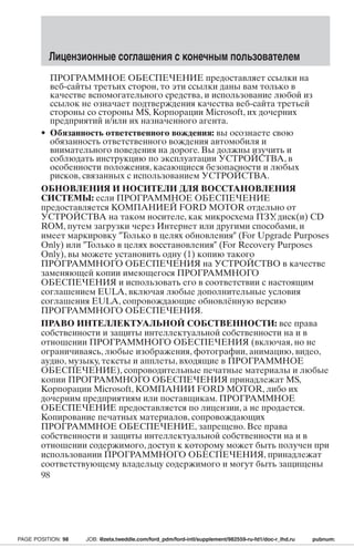 Лицензионные соглашения с конечным пользователем 
ПРОГРАММНОЕ ОБЕСПЕЧЕНИЕ предоставляет ссылки на 
веб-сайты третьих сторон, то эти ссылки даны вам только в 
качестве вспомогательного средства, и использование любой из 
ссылок не означает подтверждения качества веб-сайта третьей 
стороны со стороны MS, Корпорации Microsoft, их дочерних 
предприятий и/или их назначенного агента. 
• Обязанность ответственного вождения: вы осознаете свою 
обязанность ответственного вождения автомобиля и 
внимательного поведения на дороге. Вы должны изучить и 
соблюдать инструкцию по эксплуатации УСТРОЙСТВА, в 
особенности положения, касающиеся безопасности и любых 
рисков, связанных с использованием УСТРОЙСТВА. 
ОБНОВЛЕНИЯ И НОСИТЕЛИ ДЛЯ ВОССТАНОВЛЕНИЯ 
СИСТЕМЫ: если ПРОГРАММНОЕ ОБЕСПЕЧЕНИЕ 
предоставляется КОМПАНИЕЙ FORD MOTOR отдельно от 
УСТРОЙСТВА на таком носителе, как микросхема ПЗУ, диск(и) CD 
ROM, путем загрузки через Интернет или другими способами, и 
имеет маркировку Только в целях обновления (For Upgrade Purposes 
Only) или Только в целях восстановления (For Recovery Purposes 
Only), вы можете установить одну (1) копию такого 
ПРОГРАММНОГО ОБЕСПЕЧЕНИЯ на УСТРОЙСТВО в качестве 
заменяющей копии имеющегося ПРОГРАММНОГО 
ОБЕСПЕЧЕНИЯ и использовать его в соответствии с настоящим 
соглашением EULA, включая любые дополнительные условия 
соглашения EULA, сопровождающие обновлённую версию 
ПРОГРАММНОГО ОБЕСПЕЧЕНИЯ. 
ПРАВО ИНТЕЛЛЕКТУАЛЬНОЙ СОБСТВЕННОСТИ: все права 
собственности и защиты интеллектуальной собственности на и в 
отношении ПРОГРАММНОГО ОБЕСПЕЧЕНИЯ (включая, но не 
ограничиваясь, любые изображения, фотографии, анимацию, видео, 
аудио, музыку, тексты и апплеты, входящие в ПРОГРАММНОЕ 
ОБЕСПЕЧЕНИЕ), сопроводительные печатные материалы и любые 
копии ПРОГРАММНОГО ОБЕСПЕЧЕНИЯ принадлежат MS, 
Корпорации Microsoft, КОМПАНИИ FORD MOTOR, либо их 
дочерним предприятиям или поставщикам. ПРОГРАММНОЕ 
ОБЕСПЕЧЕНИЕ предоставляется по лицензии, а не продается. 
Копирование печатных материалов, сопровождающих 
ПРОГРАММНОЕ ОБЕСПЕЧЕНИЕ, запрещено. Все права 
собственности и защиты интеллектуальной собственности на и в 
отношении содержимого, доступ к которому может быть получен при 
использовании ПРОГРАММНОГО ОБЕСПЕЧЕНИЯ, принадлежат 
соответствующему владельцу содержимого и могут быть защищены 
98 
PAGE POSITION: 98 JOB: @zeta.tweddle.com/ford_pdm/ford-intl/supplement/982559-ru-fd1/doc-r_lhd.ru pubnum: 
 
