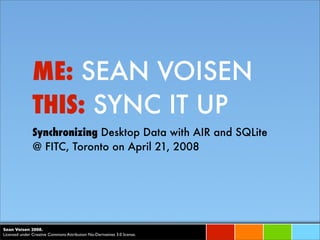 ME: SEAN VOISEN
               THIS: SYNC IT UP
               Synchronizing Desktop Data with AIR and SQLite
               @ FITC, Toronto on April 21, 2008




Sean Voisen 2008.
Licensed under Creative Commons Attribution No-Derivatives 3.0 license.
 