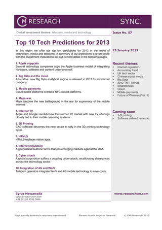 SYNC.
 Global investment themes: telecoms, media and technology                           Issue No. 57


Top 10 Tech Predictions for 2013
In this report we offer our top ten predictions for 2013 in the world of            23 January 2013
technology, media and telecoms. A summary of our predictions is given below
with the investment implications set out in more detail in the following pages.

1. Apple copycats                                                                   Recent themes
Several technology companies copy the Apple business model of integrating               Internet regulation
hardware, software and content under one roof.                                          Accounting fraud
                                                                                        UK tech sector
2. Big Data and the cloud                                                               Chinese social media
A lucrative, new Big Data analytical engine is released in 2013 by an internet          Big Data
company.                                                                                2012 TMT Trends
                                                                                        Smartphones
3. Mobile payments                                                                      Cloud
Cloud-based platforms overtake NFC-based platforms.                                     Mobile payments
                                                                                        Future of Wireless (Vol. II)
4. Maps war
Maps become the new battleground in the war for supremacy of the mobile
internet.

5. Internet TV                                                                      Coming soon
Apple and Google revolutionise the internet TV market with new TV offerings             3-D printing
closely tied to their mobile operating systems.                                         Software defined networks
6. 3D Printing
CAD software becomes the next sector to rally in the 3D printing technology
cycle.

7. HTML5
HTML5 replaces native apps.

8. Internet regulation
A geopolitical fault line forms that pits emerging markets against the USA.

9. Cyber attack
A global corporation suffers a crippling cyber-attack, recalibrating share prices
across the technology sector.

10. Integration of 4G and Wi-Fi
Telecom operators integrate Wi-Fi and 4G mobile technology to save costs.




Cyrus Mewawalla                                                                         www.researchcm.com
cyrus@researchcm.com
+44 (0) 20 3393 3866




High quality research requires investment             Please do not copy or forward           © CM Research 2013
 