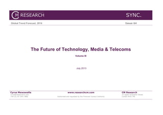 SYNC.
Global Trend Forecast, 2014 Issue 64
The Future of Technology, Media & Telecoms
Volume III
July 2013
Cyrus Mewawalla
cyrus@researchcm.com
+44 (0) 20 3393 3866
www.researchcm.com
Authorised and regulated by the Financial Conduct Authority
CM Research
22 Upper Grosvenor Street
London W1K 7PE
 